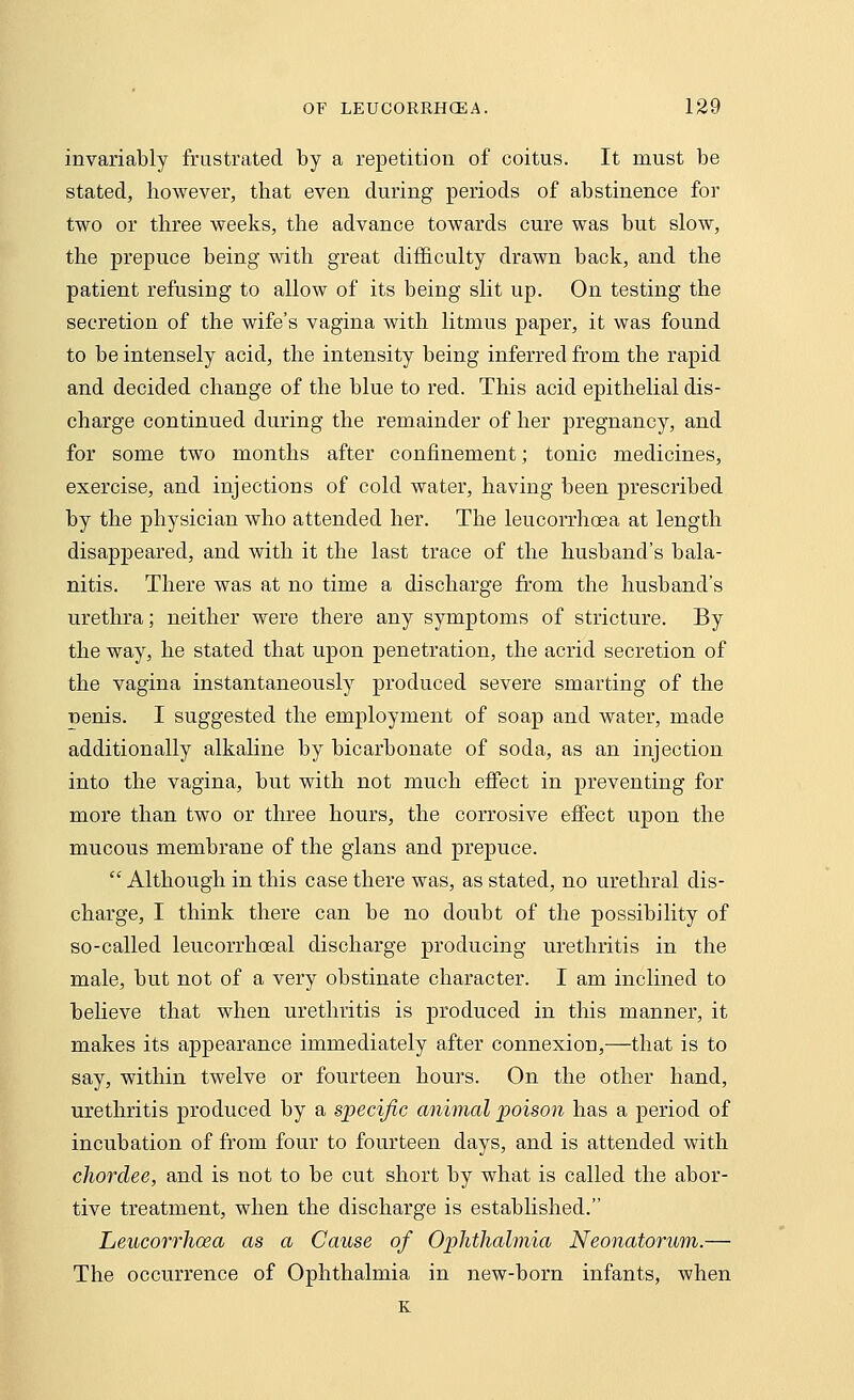 invariably frustrated by a repetition of coitus. It must be stated, however, that even during periods of abstinence for two or three weeks, the advance towards cure was but slow, the prepuce being with great difficulty drawn back, and the patient refusing to allow of its being slit up. On testing the secretion of the wife's vagina with litmus paper, it was found to be intensely acid, the intensity being inferred from the rapid and decided change of the blue to red. This acid epithelial dis- charge continued during the remainder of her pregnancy, and for some two months after confinement; tonic medicines, exercise, and injections of cold water, having been prescribed by the physician who attended her. The leucorrhoea at length disappeared, and with it the last trace of the husband's bala- nitis. There was at no time a discharge from the husband's urethra; neither were there any symptoms of stricture. By the way, he stated that upon penetration, the acrid secretion of the vagina instantaneously produced severe smarting of the penis. I suggested the employment of soap and water, made additionally alkaline by bicarbonate of soda, as an injection into the vagina, but with not much effect in preventing for more than two or three hours, the corrosive effect upon the mucous membrane of the gians and prepuce.  Although in this case there was, as stated, no urethral dis- charge, I think there can be no doubt of the possibility of so-called leucorrhoeal discharge producing urethritis in the male, but not of a very obstinate character. I am inclined to believe that when urethritis is produced in this manner, it makes its appearance immediately after connexion,—that is to say, within twelve or fourteen hours. On the other hand, urethritis produced by a specific animal poison has a period of incubation of from four to fourteen days, and is attended with chorclee, and is not to be cut short by what is called the abor- tive treatment, when the discharge is established. Leucorrhoea as a Cause of Ophthalmia Neonatorum.— The occurrence of Ophthalmia in new-born infants, when K