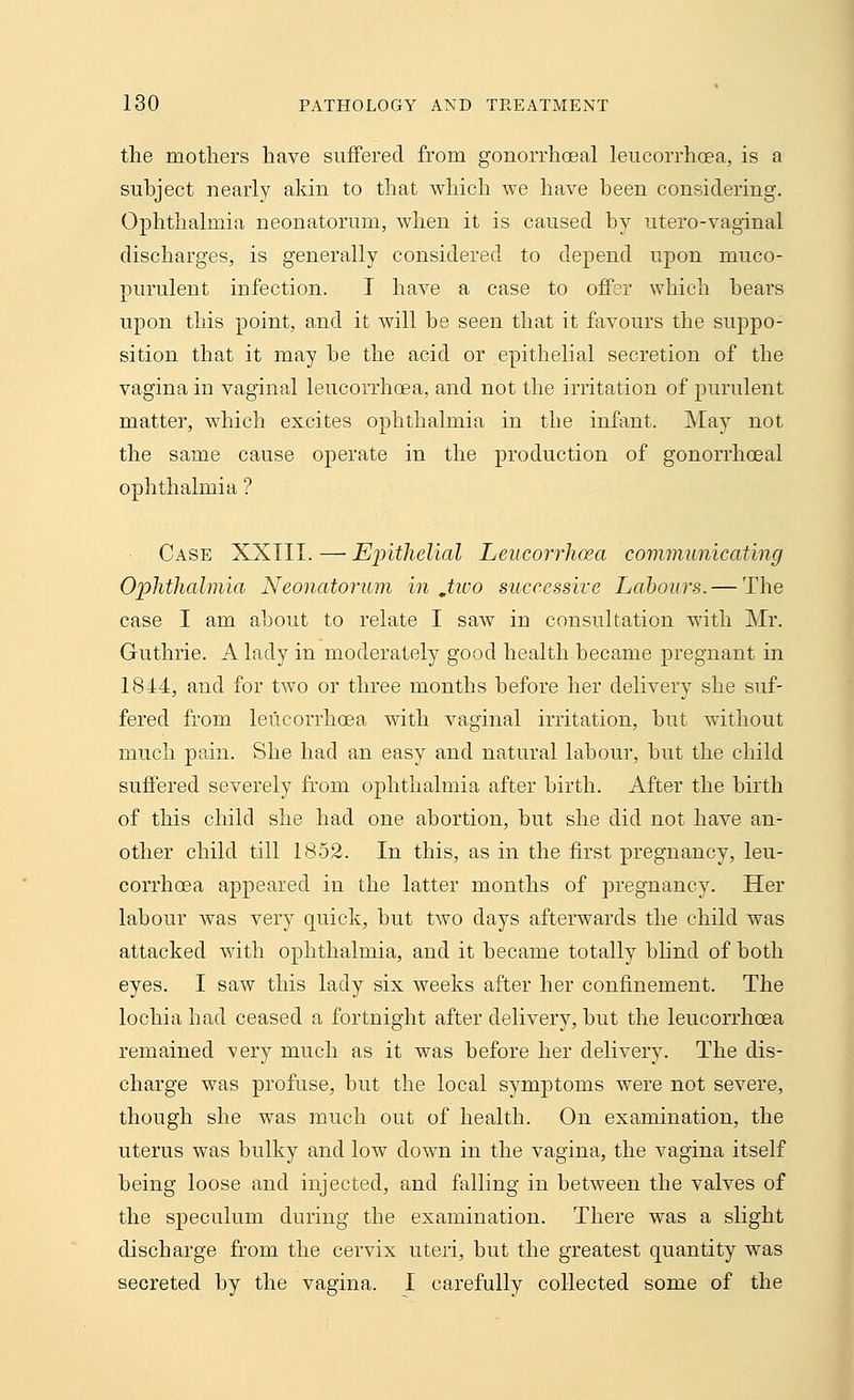 the mothers have suffered from gonorrhoea! leucorrhoea, is a subject nearly akin to that which we have been considering. Ophthalmia neonatorum, when it is caused by utero-vaginal discharges, is generally considered to depend upon muco- purulent infection. I have a case to offer which bears upon this point, and it will be seen that it favours the suppo- sition that it may be the acid or epithelial secretion of the vagina in vaginal leucorrhoea, and not the irritation of purulent matter, which excites ophthalmia in the infant. May not the same cause operate in the production of gonorrhceal ophthalmia ? Case XXIII. — Epithelial Leucorrhoea communicating Ophthalmia Neonatorum in ,two successive Labours. — The case I am about to relate I saw in consultation with Mr. Guthrie. A lady in moderately good health became pregnant in 1844, and for two or three months before her delivery she suf- fered from leucorrhoea with vaginal irritation, but without much pain. She had an easy and natural labour, but the child suffered severely from ophthalmia after birth. After the birth of this child she had one abortion, but she did not have an- other child till 1852. In this, as in the first pregnancy, leu- corrhoea appeared in the latter months of pregnancy. Her labour was very quick, but two days afterwards the child was attacked with ophthalmia, and it became totally blind of both eyes. I saw this lady six weeks after her confinement. The lochia had ceased a fortnight after delivery, but the leucorrhoea remained very much as it was before her delivery. The dis- charge was profuse, but the local symptoms were not severe, though she was much out of health. On examination, the uterus was bulky and low down in the vagina, the vagina itself being loose and injected, and falling in between the valves of the speculum during the examination. There was a slight discharge from the cervix uteri, but the greatest quantity was secreted by the vagina. I carefully collected some of the