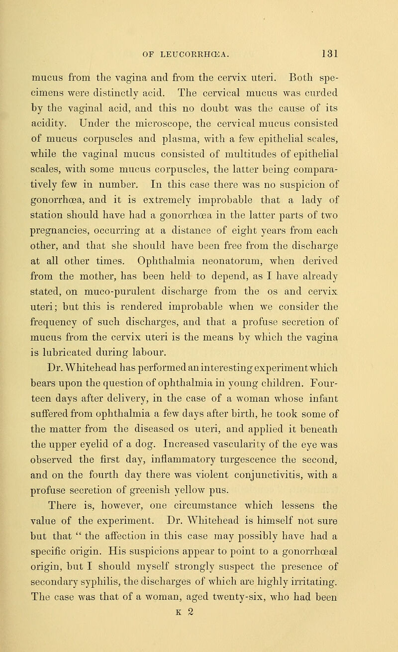 mucus from the vagina and from the cervix uteri. Both spe- cimens were distinctly acid. The cervical mucus was curded by the vaginal acid, and this no doubt was the cause of its acidity. Under the microscope, the cervical mucus consisted of mucus corpuscles and plasma, with a few epithelial scales, while the vaginal mucus consisted of multitudes of epithelial scales, with some mucus corpuscles, the latter being compara- tively few in number. In this case there was no suspicion of gonorrhoea, and it is extremely improbable that a lady of station should have had a gonorrhoea in the latter parts of two pregnancies, occurring at a distance of eight years from each other, and that she should have been free from the discharge at all other times. Ophthalmia neonatorum, when derived from the mother, has been held to depend, as I have already stated, on muco-purulent discharge from the os and cervix uteri; but this is rendered improbable when we consider the frequency of such discharges, and that a profuse secretion of mucus from the cervix uteri is the means by which the vagina is lubricated during labour. Dr. Whitehead has performed an interesting experiment which bears upon the question of ophthalmia in young children. Four- teen days after delivery, in the case of a woman whose infant suffered from ophthalmia a few days after birth, he took some of the matter from the diseased os uteri, and applied it beneath the upper eyelid of a dog. Increased vascularity of the eye was observed the first day, inflammatory turgescence the second, and on the fourth clay there was violent conjunctivitis, with a profuse secretion of greenish yellow pus. There is, however, one circumstance which lessens the value of the experiment. Dr. Whitehead is himself not sure but that  the affection in this case may possibly have had a specific origin. His suspicions appear to point to a gonorrhoeal origin, but I should myself strongly suspect the presence of secondary syphilis, the discharges of which are highly irritating. The case was that of a woman, aged twenty-six, who had been k 2
