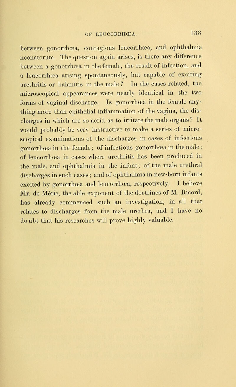 between gonorrhoea, contagious leucorrhcea, and ophthalmia neonatorum. The question again arises, is there any difference between a gonorrhoea in the female, the result of infection, and a leucorrhcea arising spontaneously, but capable of exciting urethritis or balanitis in the male ? In the cases related, the microscopical appearances were nearly identical in the two forms of vaginal discharge. Is gonorrhoea in the female any- thing more than epithelial inflammation of the vagina, the dis- charges in which are so acrid as to irritate the male organs ? It would probably be very instructive to make a series of micro- scopical examinations of the discharges in cases of infectious gonorrhoea in the female; of infectious gonorrhoea in the male; of leucorrhosa in cases where urethritis has been produced in the male, and ophthalmia in the infant; of the male urethral discharges in such cases; and of ophthalmia in new-born infants excited by gonorrhoea and leucorrhcea, respectively. I believe Mr. de Meric, the able exponent of the doctrines of M. Kicord, has already commenced such an investigation, in all that relates to discharges from the male urethra, and I have no do ubt that his researches will prove highly valuable.