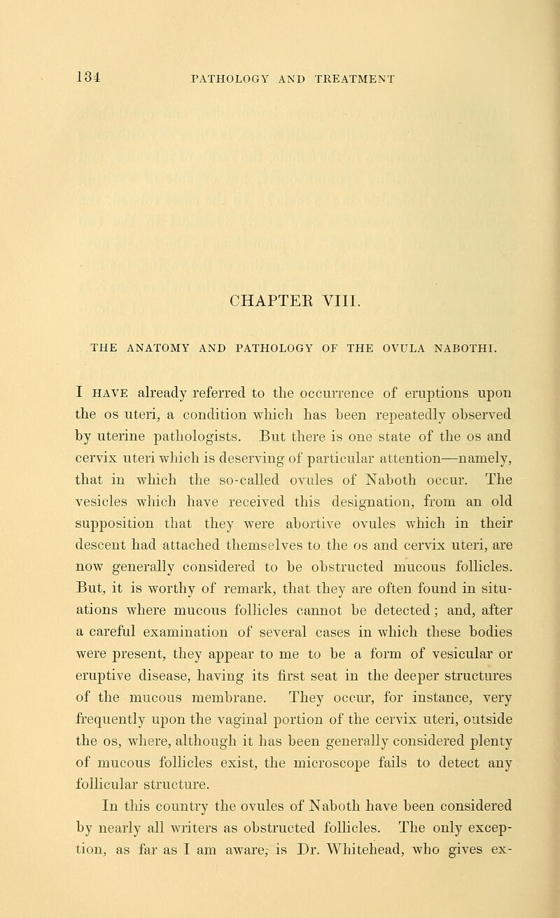 CHAPTEK VIII. THE ANATOMY AND PATHOLOGY OF THE OVULA NABOTHI. I have already referred to the occurrence of eruptions upon the os uteri, a condition which has heen repeatedly ohserved hy uterine pathologists. But there is one state of the os and cervix uteri which is deserving of particular attention—namely, that in which the so-called ovules of Nahoth occur. The vesicles which have received this designation, from an old supposition that they were abortive ovules which in their descent had attached themselves to. the os and cervix uteri, are now generally considered to be obstructed mucous follicles. But, it is worthy of remark, that they are often found in situ- ations where mucous follicles cannot be detected; and, after a careful examination of several cases in which these bodies were present, they appear to me to be a form of vesicular or eruptive disease, having its first seat in the deeper structures of the mucous membrane. They occur, for instance, very frequently upon the vaginal portion of the cervix uteri, outside the os, where, although it has been generally considered plenty of mucous follicles exist, the microscope fails to detect any follicular structure. In this country the ovules of Naboth have been considered by nearly all writers as obstructed follicles. The only excep- tion, as far as I am aware,- is Dr. Whitehead, who gives ex-