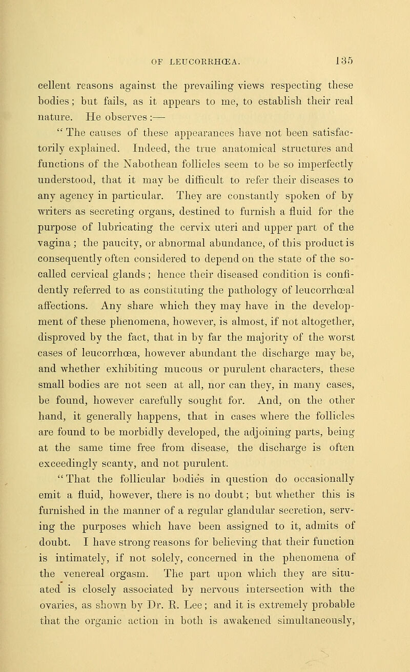 cellent reasons against the prevailing views respecting these bodies; hut fails, as it appears to me, to establish their real nature. He observes :— The causes of these appearances have not been satisfac- torily explained. Indeed, the true anatomical structures and functions of the Nabothean follicles seem to be so imperfectly understood, that it may be difficult to refer their diseases to any agency in particular. They are constantly spoken of by writers as secreting organs, destined to furnish a fluid for the purpose of lubricating the cervix uteri and upper part of the vagina ; the paucity, or abnormal abundance, of this product is consequently often considered to depend on the state of the so- called cervical glands; hence their diseased condition is confi- dently referred to as constituting the pathology of leucorrhoeal affections. Any share which they may have in the develop- ment of these phenomena, however, is almost, if not altogether, disproved by the fact, that in by far the majority of the worst cases of leucorrhoea, however abundant the discharge may be, and whether exhibiting mucous or purulent characters, these small bodies are not seen at all, nor can they, in many cases, be found, however carefully sought for. And, on the other hand, it generally happens, that in cases where the follicles are found to be morbidly developed, the adjoining parts, being at the same time free from disease, the discharge is often exceedingly scanty, and not purulent. That the follicular bodies in question do occasionally emit a fluid, however, there is no doubt; but whether this is furnished in the manner of a regular glandular secretion, serv- ing the purposes which have been assigned to it, admits of doubt. I have strong reasons for believing that their function is intimately, if not solely, concerned in the phenomena of the venereal orgasm. The part upon which they are situ- ated is closely associated by nervous intersection with the ovaries, as shown by Dr. K. Lee; and it is extremely probable that the organic action in both is awakened simultaneously,