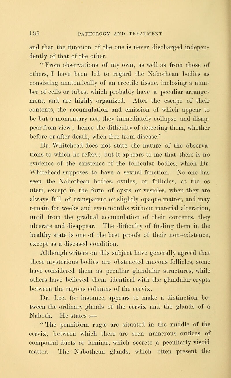 and that the function of the one is never discharged indepen- dently of that of the other.  From observations of my own, as well as from those of others, I have been led to regard the Nabothean bodies as consisting anatomically of an erectile tissue, inclosing a num- ber of cells or tubes, which probably have a peculiar arrange- ment, and are highly organized. After the escape of their contents, the accumulation and emission of which appear to be but a momentary act, they immediately collapse and disap- pear from view ; hence the difficulty of detecting them, whether before or after death, when free from disease. Dr. Whitehead does not state the nature of the observa- tions to which he refers; but it appears to me that there is no evidence of the existence of the follicular bodies, which Dr. Whitehead supposes to have a sexual function. No one has seen the Nabothean bodies, ovules, or follicles, at the os uteri, except in the form of cysts or vesicles, when they are always full of transparent or slightly opaque matter, and may remain for weeks and even months without material alteration, until from the gradual accumulation of their contents, they ulcerate and disappear. The difficulty of finding them in the healthy state is one of the best proofs of their non-existence, except as a diseased condition. Although writers on this subject have generally agreed that these mysterious bodies are obstructed mucous follicles, some have considered them as peculiar glandular structures, while others have believed them identical with the glandular crypts between the rugous columns of the cervix. Dr. Lee, for instance, appears to make a distinction be- tween the ordinary glands of the cervix and the glands of a Naboth. He states :—  The penniform ruga? are situated in the middle of the cervix, between which there are seen numerous orifices of compound ducts or laminse, which secrete a peculiarly viscid matter. The Nabothean glands, which often present the