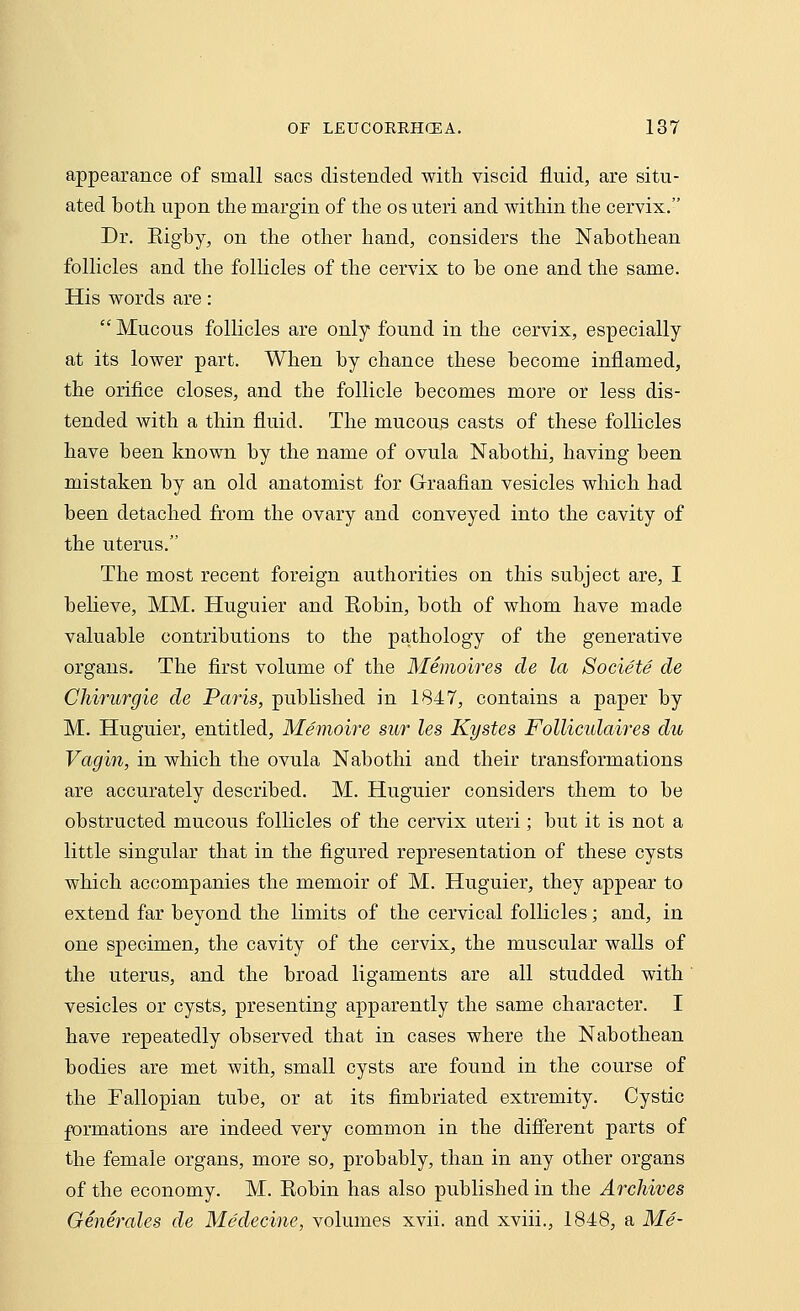 appearance of small sacs distended with viscid fluid, are situ- ated both upon the margin of the os uteri and within the cervix. Dr. Bigby, on the other hand, considers the Nabothean follicles and the follicles of the cervix to be one and the same. His words are:  Mucous follicles are only found in the cervix, especially at its lower part. When by chance these become inflamed, the orifice closes, and the follicle becomes more or less dis- tended with a thin fluid. The mucous casts of these follicles have been known by the name of ovula Nabothi, having been mistaken by an old anatomist for Graafian vesicles which had been detached from the ovary and conveyed into the cavity of the uterus. The most recent foreign authorities on this subject are, I believe, MM. Huguier and Kobin, both of whom have made valuable contributions to the pathology of the generative organs. The first volume of the Memoires de la Societe de Chirurgie de Paris, published in 1847, contains a paper by M. Huguier, entitled, Memoire sur les Kystes Folliculaires du Vagin, in which the ovula Nabothi and their transformations are accurately described. M. Huguier considers them to be obstructed mucous follicles of the cervix uteri; but it is not a little singular that in the figured representation of these cysts which accompanies the memoir of M. Huguier, they appear to extend far beyond the limits of the cervical follicles; and, in one specimen, the cavity of the cervix, the muscular walls of the uterus, and the broad ligaments are all studded with vesicles or cysts, presenting apparently the same character. I have repeatedly observed that in cases where the Nabothean bodies are met with, small cysts are found in the course of the Fallopian tube, or at its fimbriated extremity. Cystic formations are indeed very common in the different parts of the female organs, more so, probably, than in any other organs of the economy. M. Eobin has also published in the Archives Generales de Medecine, volumes xvii. and xviii., 1848, a Me-