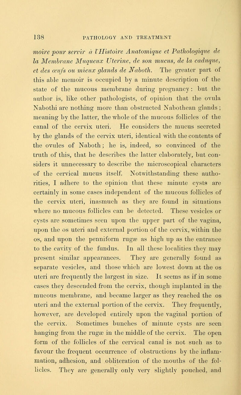 moire pour servir a VHistoire Anatomique et Pathologique de la Membrane Muqueux Uterine, de son mucus, de la caduque, et des ceufs ou mieux glands de Naboth. The greater part of this able memoir is occupied by a minute description of the state of the mucous membrane during pregnancy : but the author is, like other pathologists, of opinion that the ovula Nabothi are nothing more than obstructed Nabothean glands ; meaning by the latter, the whole of the mucous follicles of the canal of the cervix uteri. He considers the mucus secreted by the glands of the cervix uteri, identical with the contents of the ovules of Naboth; he is, indeed, so convinced of the truth of this, that be describes the latter elaborately, but con- siders it unnecessary to describe the microscopical characters of the cervical mucus itself. Notwithstanding these autho- rities, I adhere to the opinion that these minute cysts are certainly in some cases independent of the mucous follicles of the cervix uteri, inasmuch as they are found in situations where no mucous follicles can be detected. These vesicles or cysts are sometimes seen upon the upper part of the vagina, upon the os uteri and external portion of the cervix, within the os, and upon the penniform rugae as high up as the entrance to the cavity of the fundus. In all these localities they may present similar appearances. They are generally found as separate vesicles, and those which are lowest down at the os uteri are frequently the largest in size. It seems as if in some cases they descended from the cervix, though implanted in the mucous membrane, and became larger as they reached the os uteri and the external portion of the cervix. They frequently, however, are developed entirely upon the vaginal portion of the cervix. Sometimes bunches of minute cysts are seen hanging from the rugae in the middle of the cervix. The open form of the follicles of the cervical canal is not such as to favour the frequent occurrence of obstructions by the inflam- mation, adhesion, and obliteration of the mouths of the fol- licles. They are generally only very slightly pouched, and