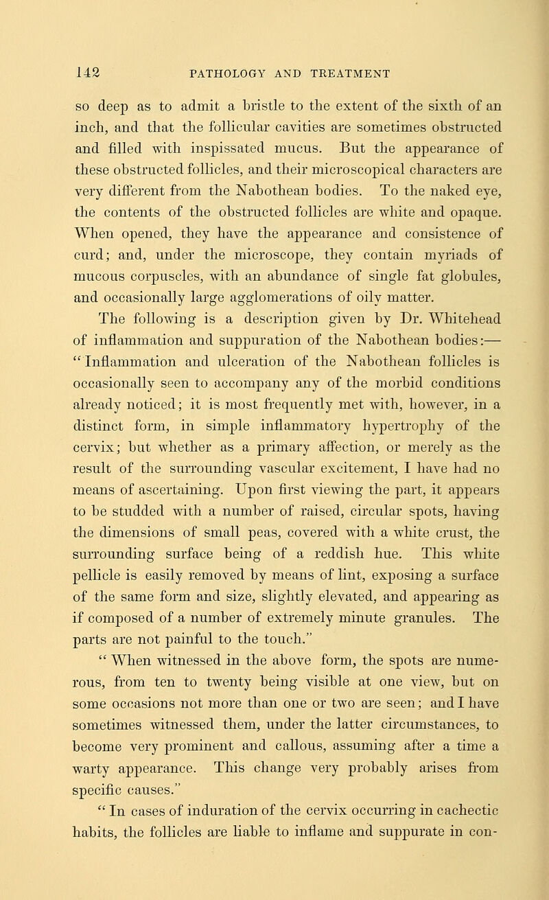 so deep as to admit a bristle to the extent of the sixth of an inch, and that the follicular cavities are sometimes obstructed and filled with inspissated mucus. But the appearance of these obstructed follicles, and their microscopical characters are very different from the Nabothean bodies. To the naked eye, the contents of the obstructed follicles are white and opaque. When opened, they have the appearance and consistence of curd; and, under the microscope, they contain myriads of mucous corpuscles, with an abundance of single fat globules, and occasionally large agglomerations of oily matter. The following is a description given by Dr. Whitehead of inflammation and suppuration of the Nabothean bodies:— Inflammation and ulceration of the Nabothean follicles is occasionally seen to accompany any of the morbid conditions already noticed; it is most frequently met with, however, in a distinct form, in simple inflammatory hypertrophy of the cervix; but whether as a primary affection, or merely as the result of the surrounding vascular excitement, I have had no means of ascertaining. Upon first viewing the part, it appears to be studded with a number of raised, circular spots, having the dimensions of small peas, covered with a white crust, the surrounding surface being of a reddish hue. This white pellicle is easily removed by means of lint, exposing a surface of the same form and size, slightly elevated, and appearing as if composed of a number of extremely minute granules. The parts are not painful to the touch.  When witnessed in the above form, the spots are nume- rous, from ten to twenty being visible at one view, but on some occasions not more than one or two are seen; and I have sometimes witnessed them, under the latter circumstances, to become very prominent and callous, assuming after a time a warty appearance. This change very probably arises froin specific causes.  In cases of induration of the cervix occurring in cachectic habits, the follicles are liable to inflame and suppurate in con-