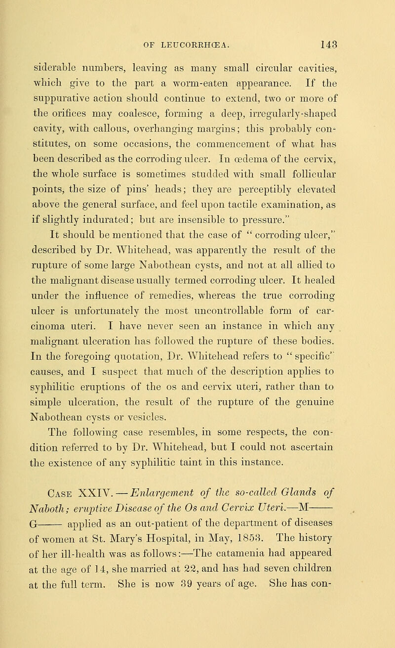 siderable numbers, leaving as many small circular cavities, which give to the part a worm-eaten appearance. If the suppurative action should continue to extend, two or more of the orifices may coalesce, forming a deep, irregularly-shaped cavity, with callous, overhanging margins; this probably con- stitutes, on some occasions, the commencement of what has been described as the corroding ulcer. In oedema of the cervix, the whole surface is sometimes studded with small follicular points, tbe size of pins' heads; they are perceptibly elevated above the general surface, and feel upon tactile examination, as if slightly indurated; but are insensible to pressure. It should be mentioned that the case of  corroding ulcer, described by Dr. Whitehead, was apparently the result of the rupture of some large Nabothean cysts, and not at all allied to the malignant disease usually termed corroding ulcer. It healed under the influence of remedies, whereas the true corroding ulcer is unfortunately the most uncontrollable form of car- cinoma uteri. I have never seen an instance in which any malignant ulceration has followed the rupture of these bodies. In the foregoing quotation, Dr. Whitehead refers to  specific causes, and I suspect that much of the description applies to syphilitic eruptions of the os and cervix uteri, rather than to simple ulceration, the result of the rupture of the genuine Nabothean cysts or vesicles. The following case resembles, in some respects, the con- dition referred to by Dr. Whitehead, but I could not ascertain the existence of any syphilitic taint in this instance. Case XXIV.—Enlargement of the so-called Glands of Naboih; eruptive Disease of the Os and Cervix Uteri.—M G applied as an out-patient of the department of diseases of women at St. Mary's Hospital, in May, 1858. The history of her ill-health was as follows:—The catamenia had appeared at the age of 14, she married at 22, and has had seven children at the full term. She is now 39 years of age. She has con-