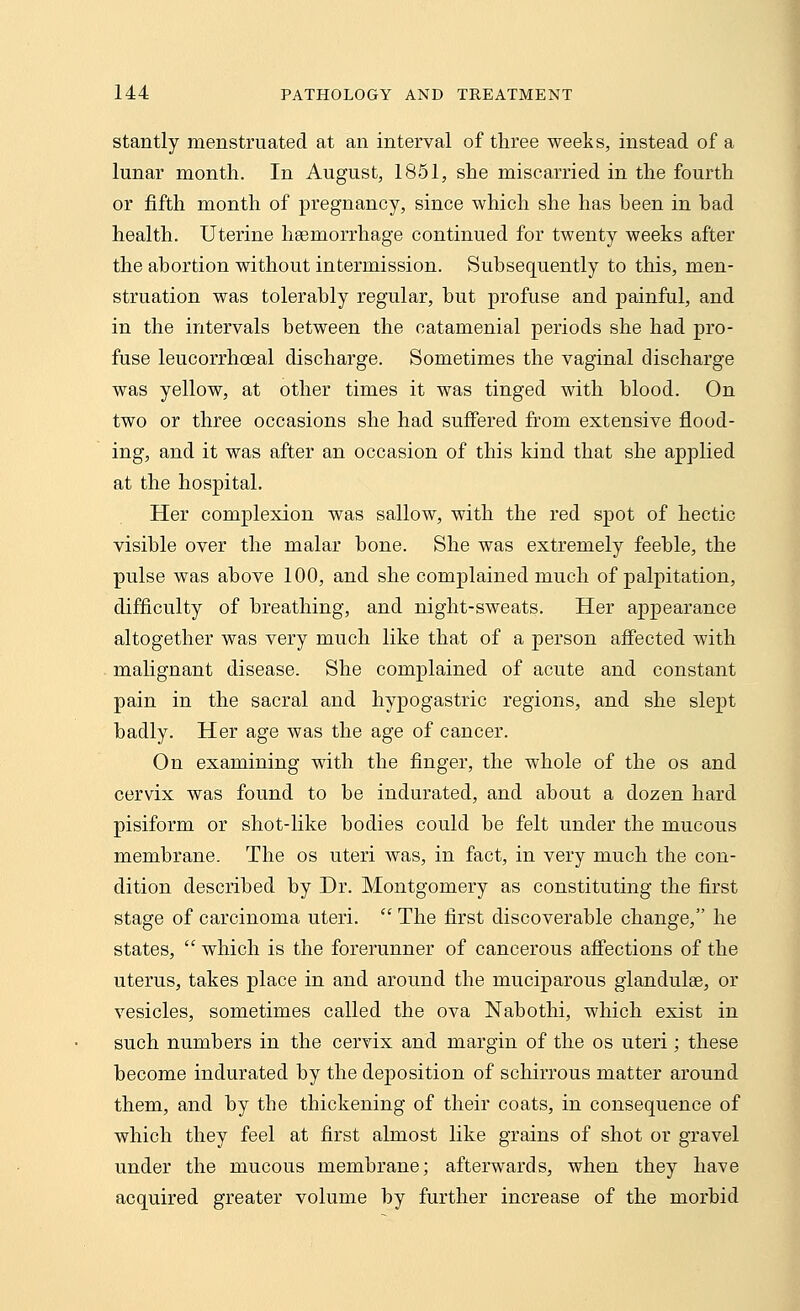 stantly menstruated at an interval of three weeks, instead of a lunar month. In August, 1851, she miscarried in the fourth or fifth month of pregnancy, since which she has heen in had health. Uterine haemorrhage continued for twenty weeks after the abortion without intermission. Subsequently to this, men- struation was tolerably regular, but profuse and painful, and in the intervals between the catamenial periods she had pro- fuse leucorrhoeal discharge. Sometimes the vaginal discharge was yellow, at other times it was tinged with blood. On two or three occasions she had suffered from extensive flood- ing, and it was after an occasion of this kind that she applied at the hospital. Her complexion was sallow, with the red spot of hectic visible over the malar bone. She was extremely feeble, the pulse was above 100, and she complained much of palpitation, difficulty of breathing, and night-sweats. Her appearance altogether was very much like that of a person affected with malignant disease. She complained of acute and constant pain in the sacral and hypogastric regions, and she slept badly. Her age was the age of cancer. On examining with the finger, the whole of the os and cervix was found to be indurated, and about a dozen hard pisiform or shot-like bodies could be felt under the mucous membrane. The os uteri was, in fact, in very much the con- dition described by Dr. Montgomery as constituting the first stage of carcinoma uteri.  The first discoverable change, he states,  which is the forerunner of cancerous affections of the uterus, takes place in and around the muciparous glandulae, or vesicles, sometimes called the ova Nabothi, which exist in such numbers in the cervix and margin of the os uteri; these become indurated by the deposition of schirrous matter around them, and by the thickening of their coats, in consequence of which they feel at first almost like grains of shot or gravel under the mucous membrane; afterwards, when they have acquired greater volume by further increase of the morbid