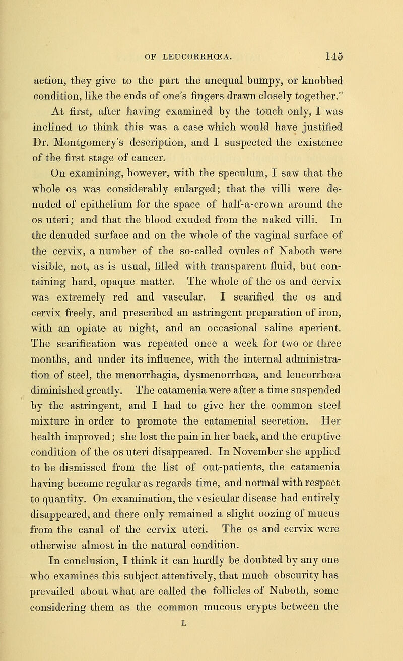 action, they give to the part the unequal bumpy, or knobbed condition, like the ends of one's fingers drawn closely together. At first, after having examined by the touch only, I was inclined to think this was a case which would have justified Dr. Montgomery's description, and I suspected the existence of the first stage of cancer. On examining, however, with the speculum, I saw that the whole os was considerably enlarged; that the villi were de- nuded of epithelium for the space of half-a-crown around the os uteri; and that the blood exuded from the naked villi. In the denuded surface and on the whole of the vaginal surface of the cervix, a number of the so-called ovules of Naboth were visible, not, as is usual, filled with transparent fluid, but con- taining hard, opaque matter. The whole of the os and cervix was extremely red and vascular. I scarified the os and cervix freely, and prescribed an astringent preparation of iron, with an opiate at night, and an occasional saline aperient. The scarification was repeated once a week for two or three months, and under its influence, with the internal administra- tion of steel, the monorrhagia, dysmenorrhcea, and leucorrhoea diminished greatly. The catamenia were after a time suspended by the astringent, and I had to give her the common steel mixture in order to promote the catamenial secretion. Her health improved; she lost the pain in her back, and the eruptive condition of the os uteri disappeared. In November she applied to be dismissed from the list of out-patients, the catamenia having become regular as regards time, and normal with respect to quantity. On examination, the vesicular disease had entirely disappeared, and there only remained a slight oozing of mucus from the canal of the cervix uteri. The os and cervix were otherwise almost in the natural condition. In conclusion, I think it can hardly be doubted by any one who examines this subject attentively, that much obscurity has prevailed about what are called the follicles of Naboth, some considering them as the common mucous crypts between the L