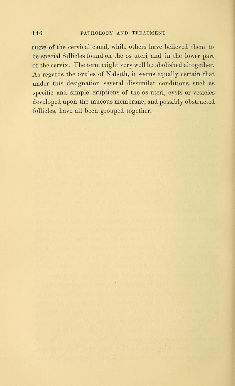 rugae of the cervical canal, while others have believed them to be special follicles found on the os uteri and in the lower part of the cervix. The term might very well be abolished altogether. As regards the ovules of Naboth, it seems equally certain that under this designation several dissimilar conditions, such as specific and simple eruptions of the os uteri, cysts or vesicles developed upon the mucous membrane, and possibly obstructed follicles, have all been grouped together.