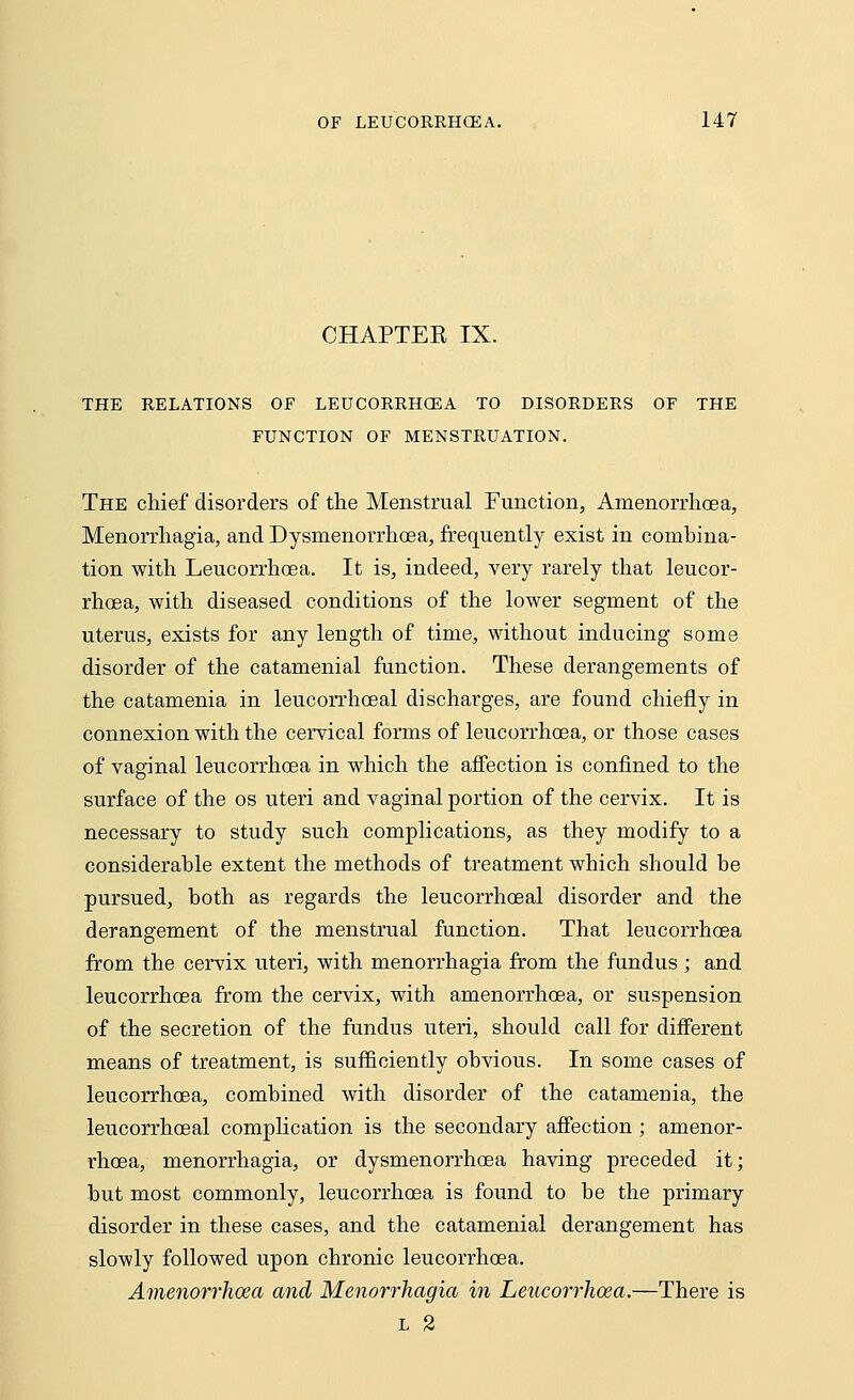 CHAPTER IX. THE RELATIONS OF LEUCORRHCEA TO DISORDERS OF THE FUNCTION OF MENSTRUATION. The chief disorders of the Menstrual Function, Amenorrhoea, Menorrhagia, and Dysmenorrhoea, frequently exist in combina- tion with Leucorrhcea. It is, indeed, very rarely that leucor- rhoea, with diseased conditions of the lower segment of the uterus, exists for any length of time, without inducing some disorder of the catamenial function. These derangements of the catamenia in leucorrhoeal discharges, are found chiefly in connexion with the cervical forms of leucorrhoea, or those cases of vaginal leucorrhoea in which the affection is confined to the surface of the os uteri and vaginal portion of the cervix. It is necessary to study such complications, as they modify to a considerable extent the methods of treatment which should be pursued, both as regards the leucorrhoeal disorder and the derangement of the menstrual function. That leucorrhoea from the cervix uteri, with menorrhagia from the fundus; and leucorrhoea from the cervix, with amenorrhoea, or suspension of the secretion of the fundus uteri, should call for different means of treatment, is sufficiently obvious. In some cases of leucorrhcea, combined with disorder of the catamenia, the leucorrhoeal complication is the secondary affection ; amenor- rhoea, menorrhagia, or dysmenorrhoea having preceded it; but most commonly, leucorrhoea is found to be the primary disorder in these cases, and the catamenial derangement has slowly followed upon chronic leucorrhoea. Amenorrhoea and Menorrhagia in Leucorrhoea.—There is l 2