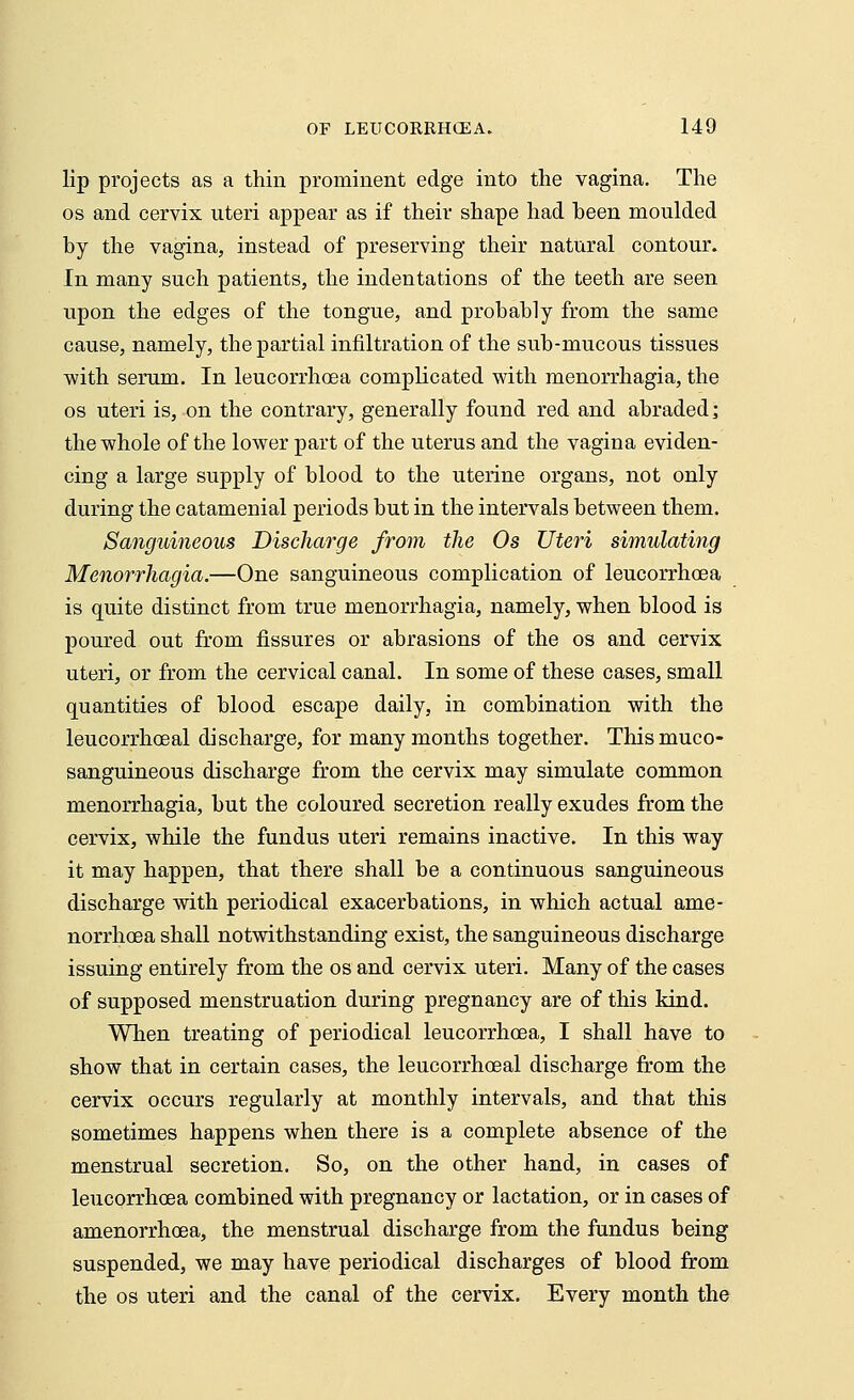 lip projects as a thin prominent edge into the vagina. The os and cervix uteri appear as if their shape had been moulded by the vagina, instead of preserving their natural contour. In many such patients, the indentations of the teeth are seen upon the edges of the tongue, and probably from the same cause, namely, the partial infiltration of the sub-mucous tissues with serum. In leucorrhcea complicated with menorrhagia, the os uteri is, on the contrary, generally found red and abraded] the whole of the lower part of the uterus and the vagina eviden- cing a large supply of blood to the uterine organs, not only during the catamenial periods but in the intervals between them. Sanguineous Discharge from the Os Uteri simulating Menorrhagia.—One sanguineous complication of leucorrhcea is quite distinct from true menorrhagia, namely, when blood is poured out from fissures or abrasions of the os and cervix uteri, or from the cervical canal. In some of these cases, small quantities of blood escape daily, in combination with the leucorrhceal discharge, for many months together. Thismuco- sanguineous discharge from the cervix may simulate common menorrhagia, but the coloured secretion really exudes from the cervix, while the fundus uteri remains inactive. In this way it may happen, that there shall be a continuous sanguineous discharge with periodical exacerbations, in which actual ame- norrhea shall notwithstanding exist, the sanguineous discharge issuing entirely from the os and cervix uteri. Many of the cases of supposed menstruation during pregnancy are of this kind. When treating of periodical leucorrhcea, I shall have to show that in certain cases, the leucorrhceal discharge from the cervix occurs regularly at monthly intervals, and that this sometimes happens when there is a complete absence of the menstrual secretion. So, on the other hand, in cases of leucorrhcea combined with pregnancy or lactation, or in cases of amenorrhoea, the menstrual discharge from the fundus being suspended, we may have periodical discharges of blood from the os uteri and the canal of the cervix. Every month the