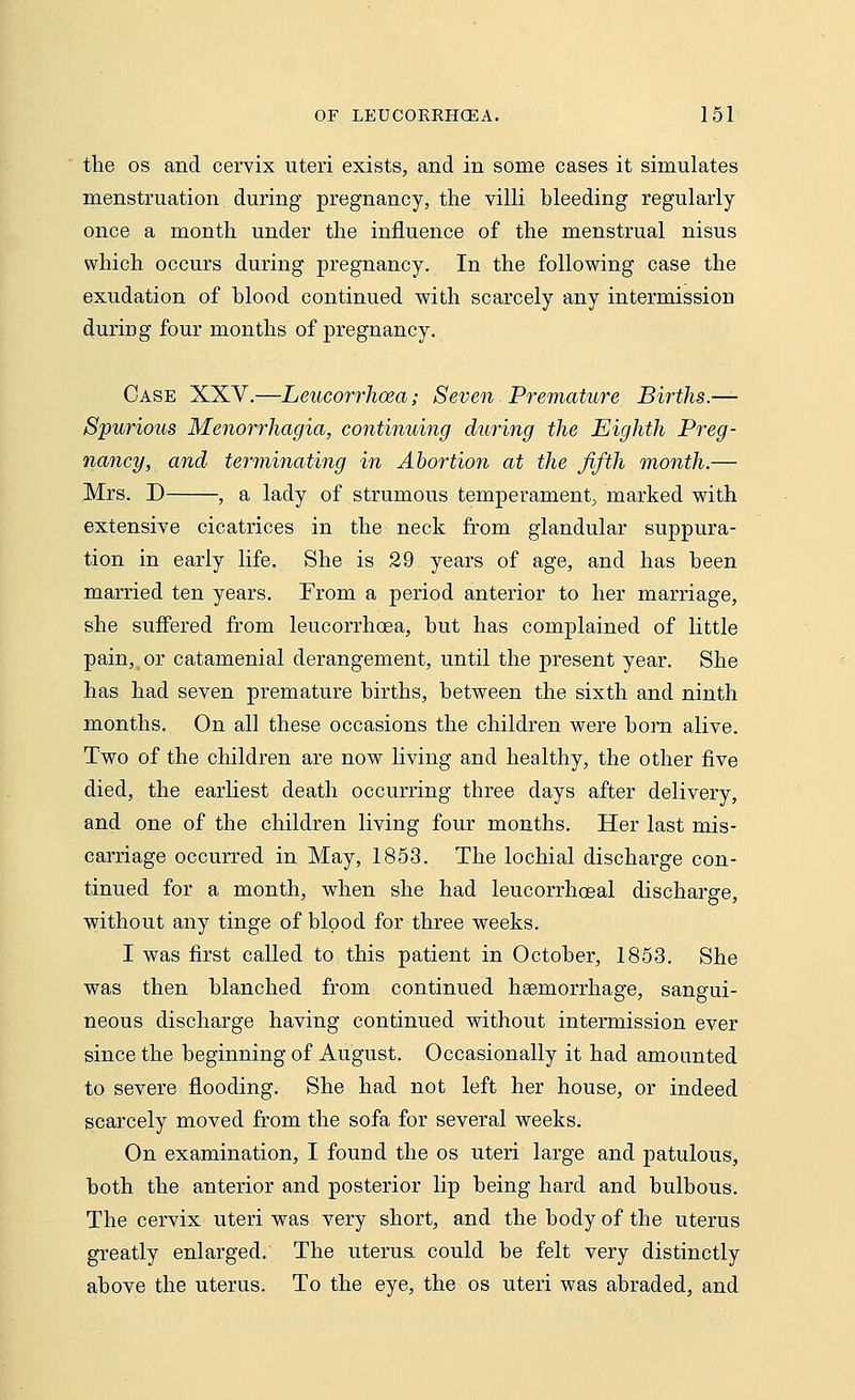 the os and cervix uteri exists, and in some cases it simulates menstruation during pregnancy, the villi Heeding regularly once a month under the influence of the menstrual nisus which occurs during pregnancy. In the following case the exudation of hlood continued with scarcely any intermission during four months of pregnancy. Case XXV.—Leucorrhoea; Seven Premature Births.— Spurious Menorrhagia, continuing during the Eighth Preg- nancy, and terminating in Abortion at the fifth month.— Mrs. D , a lady of strumous temperament, marked with extensive cicatrices in the neck from glandular suppura- tion in early life. She is 29 years of age, and has heen married ten years. From a period anterior to her marriage, she suffered from leucorrhoea, hut has complained of little pain, or catamenial derangement, until the present year. She has had seven premature hirths, hetween the sixth and ninth months. On all these occasions the children were born alive. Two of the children are now living and healthy, the other five died, the earliest death occurring three days after delivery, and one of the children living four months. Her last mis- carriage occurred in May, 1853. The lochial discharge con- tinued for a month, when she had leucorrhoeal discharge, without any tinge of blood for three weeks. I was first called to this patient in October, 1853. She was then blanched from continued haemorrhage, sangui- neous discharge having continued without intermission ever since the beginning of August. Occasionally it had amounted to severe flooding. She had not left her house, or indeed scarcely moved from the sofa for several weeks. On examination, I found the os uteri large and patulous, both the anterior and posterior lip being hard and bulbous. The cervix uteri was very short, and the body of the uterus greatly enlarged. The uterua could be felt very distinctly above the uterus. To the eye, the os uteri was abraded, and