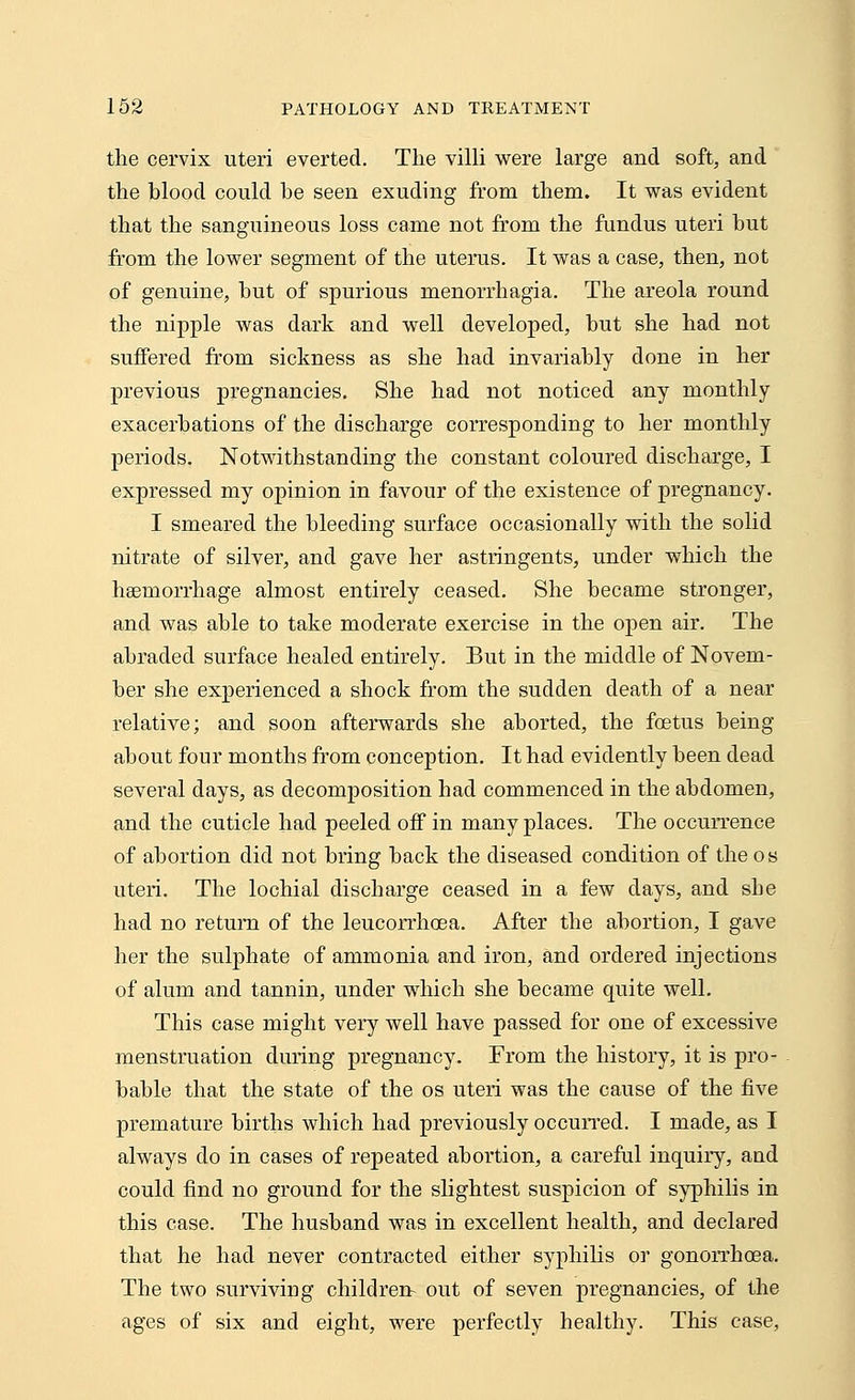 the cervix uteri everted. The villi were large and soft, and the blood could be seen exuding from them. It was evident that the sanguineous loss came not from the fundus uteri but from the lower segment of the uterus. It was a case, then, not of genuine, but of spurious menorrhagia. The areola round the nipple was dark and well developed, but she had not suffered from sickness as she had invariably done in her previous pregnancies. She had not noticed any monthly exacerbations of the discharge corresponding to her monthly periods. Notwithstanding the constant coloured discharge, I expressed my opinion in favour of the existence of pregnancy. I smeared the bleeding surface occasionally with the solid nitrate of silver, and gave her astringents, under which the haemorrhage almost entirely ceased. She became stronger, and was able to take moderate exercise in the open air. The abraded surface healed entirely. But in the middle of Novem- ber she experienced a shock from the sudden death of a near relative; and soon afterwards she aborted, the foetus being about four months from conception. It had evidently been dead several days, as decomposition had commenced in the abdomen, and the cuticle had peeled off in many places. The occurrence of abortion did not bring back the diseased condition of the os uteri. The lochial discharge ceased in a few days, and she had no return of the leucorrhcea. After the abortion, I gave her the sulphate of ammonia and iron, and ordered injections of alum and tannin, under which she became quite well. This case might very well have passed for one of excessive menstruation during pregnancy. From the history, it is pro- bable that the state of the os uteri was the cause of the five premature births which had previously occurred. I made, as I always do in cases of repeated abortion, a careful inquiry, and could find no ground for the slightest suspicion of syphilis in this case. The husband was in excellent health, and declared that he had never contracted either syphilis or gonorrhoea. The two surviving children- out of seven pregnancies, of the ages of six and eight, were perfectly healthy. This case,