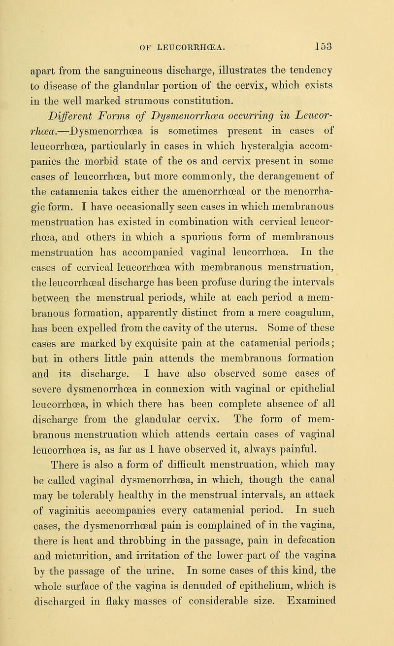 apart from the sanguineous discharge, illustrates the tendency to disease of the glandular portion of the cervix, which exists in the well marked strumous constitution. Different Forms of Dysmenorrhea occurring in Leucor- rhoea.—Dysmenorrhoea is sometimes present in cases of leucorrhoea, particularly in cases in which hysteralgia accom- panies the morhid state of the os and cervix present in some cases of leucorrhoea, but more commonly, the derangement of the catamenia takes either the amenorrhoeal or the menorrha- gic form. I have occasionally seen cases in which membranous menstruation has existed in combination with cervical leucor- rhoea, and others in which a spurious form of membranous menstruation has accompanied vaginal leucorrhoea. In the cases of cervical leucorrhoea with membranous menstruation, the leucorrhoeal discharge has been profuse during the intervals between the menstrual periods, while at each period a mem- branous formation, apparently distinct from a mere coagulum, has been expelled from the cavity of the uterus. Some of these cases are marked by exquisite pain at the catamenial periods; but in others little pain attends the membranous formation and its discharge. I have also observed some cases of severe dysmenorrhoea in connexion with vaginal or epithelial leucorrhoea, in which there has been complete absence of all discharge from the glandular cervix. The form of mem- branous menstruation which attends certain cases of vaginal leucorrhoea is, as far as I have observed it, always painful. There is also a form of difficult menstruation, which may be called vaginal dysmenorrhoea, in which, though the canal may be tolerably healthy in the menstrual intervals, an attack of vaginitis accompanies every catamenial period. In such cases, the dysmenorrhoeal pain is complained of in the vagina, there is heat and throbbing in the passage, pain in defecation and micturition, and irritation of the lower part of the vagina by the passage of the urine. In some cases of this kind, the whole surface of the vagina is denuded of epithelium, which is discharged in flaky masses of considerable size. Examined