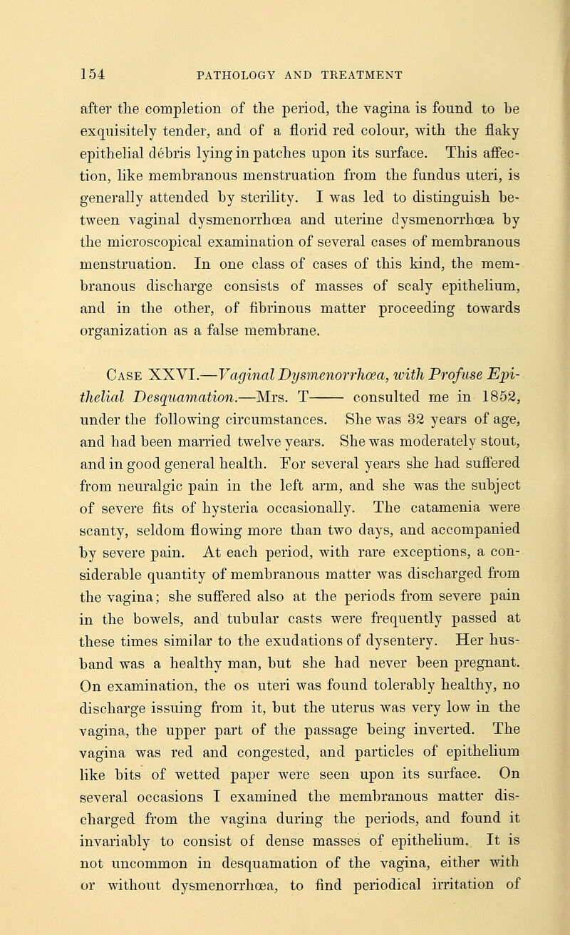 after the completion of the period, the vagina is found to be exquisitely tender, and of a florid red colour, with the flaky epithelial debris lying in patches upon its surface. This affec- tion, like membranous menstruation from the fundus uteri, is generally attended by sterility. I was led to distinguish be- tween vaginal dysmenorrhcea and uterine dysmenorrhoea by the microscopical examination of several cases of membranous menstruation. In one class of cases of this kind, the mem- branous discharge consists of masses of scaly epithelium, and in the other, of fibrinous matter proceeding towards organization as a false membrane. Case XXVI.—Vaginal Dysmenorrhoea, with Profuse Epi- thelial Desquamation.—Mrs. T consulted me in 1852, under the following circumstances. She was 32 years of age, and had been married twelve years. She was moderately stout, and in good general health. For several years she had suffered from neuralgic pain in the left arm, and she was the subject of severe fits of hysteria occasionally. The catamenia were scanty, seldom flowing more than two days, and accompanied by severe pain. At each period, with rare exceptions, a con- siderable quantity of membranous matter was discharged from the vagina; she suffered also at the periods from severe pain in the bowels, and tubular casts were frequently passed at these times similar to the exudations of dysentery. Her hus- band was a healthy man, but she had never been pregnant. On examination, the os uteri was found tolerably healthy, no discharge issuing from it, but the uterus was very low in the vagina, the upper part of the passage being inverted. The vagina was red and congested, and particles of epithelium like bits of wetted paper were seen upon its surface. On several occasions I examined the membranous matter dis- charged from the vagina during the periods, and found it invariably to consist of dense masses of epithelium. It is not uncommon in desquamation of the vagina, either with or without dysmenorrhoea, to find periodical irritation of