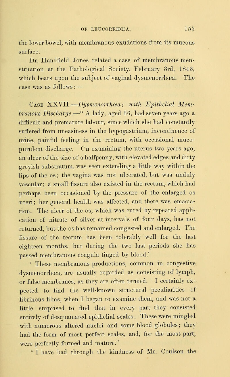 the lower bowel, with membranous exudations from its mucous surface. Dr. Hand field Jones related a case of membranous men- struation at the Pathological Society, February 3rd, 1843, which bears upon the subject of vaginal dysmenorrhea. The case was as follows :— Case XXVII.—Dysmenorrhoea; with Epithelial Mem- branous Discharge.— A lady, aged 36, had seven years ago a difficult and premature labour, since which she had constantly suffered from uneasiness in the hypogastrium, incontinence of urine, painful feeling in the rectum, with occasional muco- purulent discharge. Cn examining the uterus two years ago, an ulcer of the size of a halfpenny, with elevated edges and dirty greyish substratum, was seen extending a little way within the lips of the os; the vagina was not ulcerated, but was unduly vascular; a small fissure also existed in the rectum, which had perhaps been occasioned by the pressure of the enlarged os uteri; her general health was affected, and there was emacia- tion. The ulcer of the os, which was cured by repeated appli- cation of nitrate of silver at intervals of four days, has not returned, but the os has remained congested and enlarged. The fissure of the rectum has been tolerably well for the last eighteen months, but during the two last periods she has passed membranous coagula tinged by blood. ' These membranous productions, common in congestive dysmenorrhoea, are usually regarded as consisting of lymph, or false membranes, as they are often termed. I certainly ex- pected to find the well-known structural peculiarities of fibrinous films, when I began to examine them, and was not a little surprised to find that in every part they consisted entirely of desquamated epithelial scales. These were mingled with numerous altered nuclei and some blood globules; they had the form of most perfect scales, arid, for the most part, were perfectly formed and mature.  I have had through the kindness of Mr. Coulson the