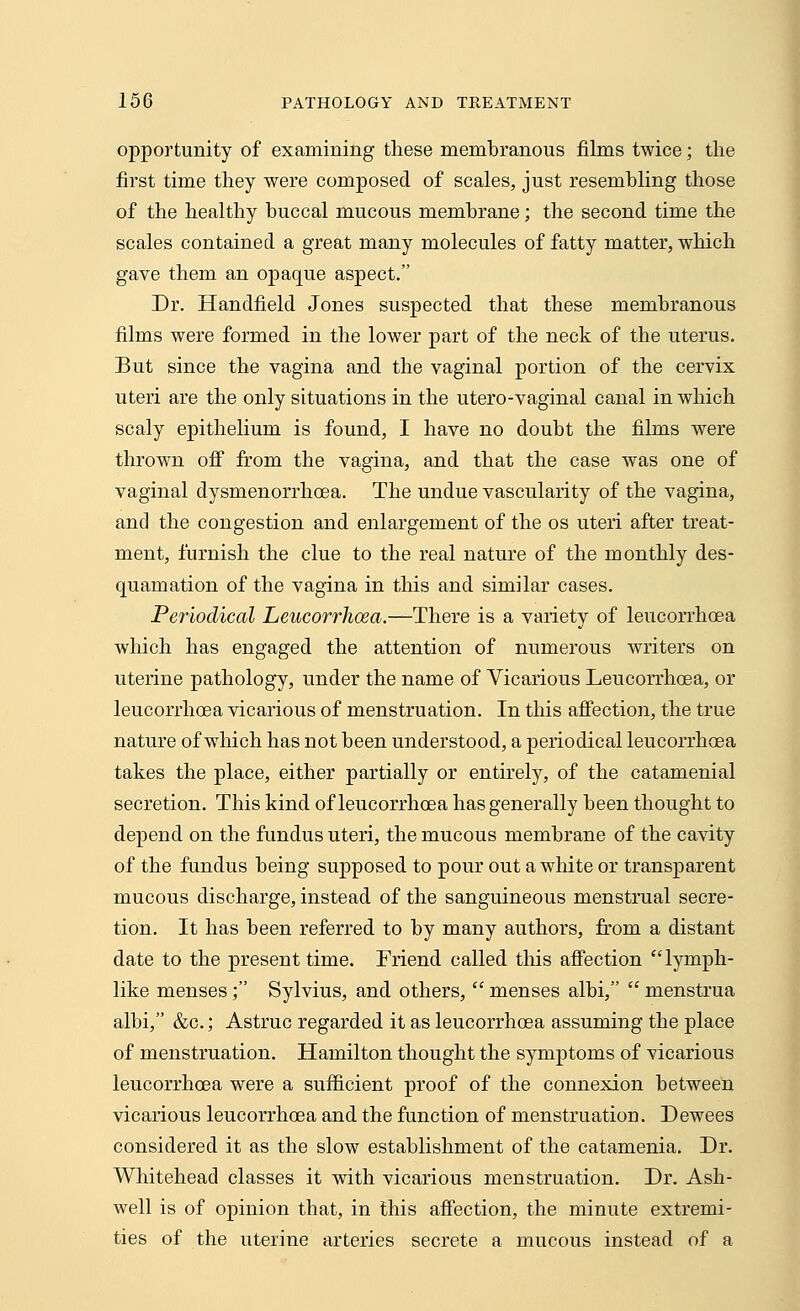 opportunity of examining these membranous films twice; the first time they were composed of scales, just resembling those of the healthy buccal mucous membrane; the second time the scales contained a great many molecules of fatty matter, which gave them an opaque aspect. Dr. Handheld Jones suspected that these membranous films were formed in the lower part of the neck of the uterus. But since the vagina and the vaginal portion of the cervix uteri are the only situations in the utero-vaginal canal in which scaly epithelium is found, I have no doubt the films were thrown off from the vagina, and that the case was one of vaginal dysmenorrhea. The undue vascularity of the vagina, and the congestion and enlargement of the os uteri after treat- ment, furnish the clue to the real nature of the monthly des- quamation of the vagina in this and similar cases. Periodical Leucorrhcea.—There is a variety of leucorrhcea which has engaged the attention of numerous writers on uterine pathology, under the name of Vicarious Leucorrhoea, or leucorrhcea vicarious of menstruation. In this affection, the true nature of which has not been understood, a periodical leucorrhcea takes the place, either partially or entirely, of the catamenial secretion. This kind of leucorrhcea has generally been thought to depend on the fundus uteri, the mucous membrane of the cavity of the fundus being supposed to pour out a white or transparent mucous discharge, instead of the sanguineous menstrual secre- tion. It has been referred to by many authors, from a distant date to the present time. Friend called this affection lymph- like menses; Sylvius, and others,  menses albi,  menstrua albi, &c; Astruc regarded it as leucorrhcea assuming the place of menstruation. Hamilton thought the symptoms of vicarious leucorrhcea were a sufficient proof of the connexion between vicarious leucorrhcea and the function of menstruation. Dewees considered it as the slow establishment of the catamenia. Dr. Whitehead classes it with vicarious menstruation. Dr. Ash- well is of opinion that, in this affection, the minute extremi- ties of the uterine arteries secrete a mucous instead of a