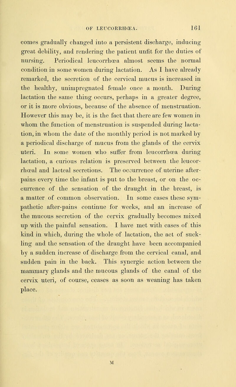 comes gradually changed into a persistent discharge, inducing great debility, and rendering the patient unfit for the duties of nursing. Periodical leucorrhoea almost seems the normal condition in some women during lactation. As I have already remarked, the secretion of the cervical mucus is increased in the healthy, unimpregnatecl female once a month. During lactation the same thing occurs, perhaps in a greater degree, or it is more obvious, because of the absence of menstruation. However this may be, it is the fact that there are few women in whom the function of menstruation is suspended during lacta- tion, in whom the date of the monthly period is not marked by a periodical discharge of mucus from the glands of the cervix uteri. In some women who suffer from leucorrhoea during lactation, a curious relation is preserved between the leucor- rhceal and lacteal secretions. The occurrence of uterine after- pains every time the infant is put to the breast, or on the oc- currence of the sensation of the draught in the breast, is a matter of common observation. In some cases these sym- pathetic after-pains continue for weeks, and an increase of the mucous secretion of the cervix gradually becomes mixed up with the painful sensation. I have met with cases of this kind in which, during the whole of lactation, the act of suck- ling and the sensation of the draught have been accompanied by a sudden increase of discharge from the cervical canal, and sudden pain in the back. This synergic action between the mammary glands and the mucous glands of the canal of the cervix uteri, of course, ceases as soon as weaning has taken place. M