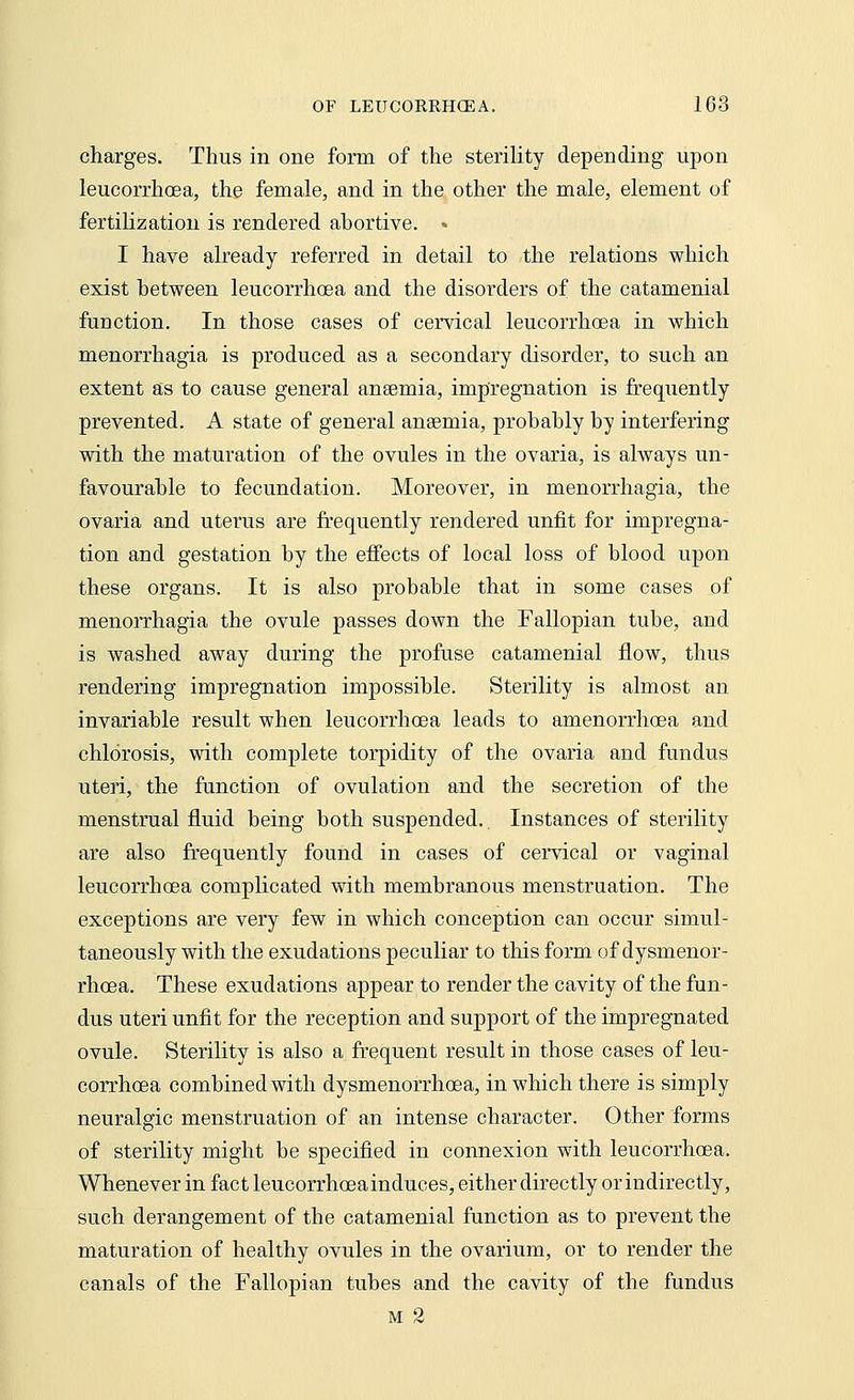charges. Thus in one form of the sterility depending upon leucorrhoea, the female, and in the other the male, element of fertilization is rendered ahortive. ♦ I have already referred in detail to the relations which exist between leucorrhoea and the disorders of the catamenial function. In those cases of cervical leucorrhoea in which menorrhagia is produced as a secondary disorder, to such an extent as to cause general anaemia, impregnation is frequently prevented. A state of general anaemia, probably by interfering with the maturation of the ovules in the ovaria, is always un- favourable to fecundation. Moreover, in menorrhagia, the ovaria and uterus are frequently rendered unfit for impregna- tion and gestation by the effects of local loss of blood upon these organs. It is also probable that in some cases of menorrhagia the ovule passes down the Fallopian tube, and is washed away during the profuse catamenial flow, thus rendering impregnation impossible. Sterility is almost an invariable result when leucorrhoea leads to amenorrhoea and chlorosis, with complete torpidity of the ovaria and fundus uteri, the function of ovulation and the secretion of the menstrual fluid being both suspended.. Instances of sterility are also frequently found in cases of cervical or vaginal leucorrhoea complicated with membranous menstruation. The exceptions are very few in which conception can occur simul- taneously with the exudations peculiar to this form of dysmenor- rhoea. These exudations appear to render the cavity of the fun- dus uteri unfit for the reception and support of the impregnated ovule. Sterility is also a frequent result in those cases of leu- corrhoea combined with dysmenorrhoea, in which there is simply neuralgic menstruation of an intense character. Other forms of sterility might be specified in connexion with leucorrhoea. Whenever in fact leucorrhceainduces, either directly or indirectly, such derangement of the catamenial function as to prevent the maturation of healthy ovules in the ovarium, or to render the canals of the Fallopian tubes and the cavity of the fundus m 2