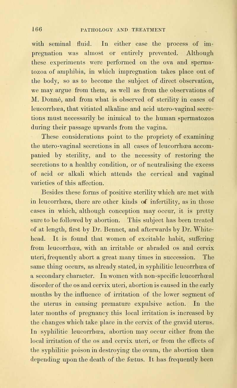 with seminal fluid. In either case the process of im- pregnation was almost or entirely prevented. Although these experiments were performed on the ova and sperma- tozoa of amphibia, in which impregnation takes place out of the body, so as to become the subject of direct observation, we may argue from them, as well as from the observations of M. Donne, and from what is observed of sterility in cases of leucorrhcea, that vitiated alkaline and acid utero-vaginal secre- tions must necessarily be inimical to the human spermatozoa during their passage upwards from the vagina. These considerations point to the propriety of examining the utero-vaginal secretions in all cases of leucorrhcea accom- panied by sterility, and to the necessity of restoring the secretions to a healthy condition, or of neutralising the excess of acid or alkali which attends the cervical and vaginal varieties of this affection. Besides these forms of positive sterility which are met with in leucorrhcea, there are other kinds of infertility, as in those cases in which, although conception may occur, it is pretty sure to be followed by abortion. This subject has been treated of at length, first by Dr. Bennet, and afterwards by Dr. White- head. It is found that women of excitable habit, suffering from leucorrhcea, with an irritable or abraded os and cervix uteri, frequently abort a great many times in succession. The same thing occurs, as already stated, in syphilitic leucorrhcea of a secondary character. In women with non-specific leucorrhceal disorder of the os and cervix uteri, abortion is caused in the early months by the influence of irritation of the lower segment of the uterus in causing premature expulsive action. In the later months of pregnancy this local irritation is increased by the changes which take place in the cervix of the gravid uterus. In syphilitic leucorrhcea, abortion may occur either from the local irritation of the os and cervix uteri, or from the effects of the syphilitic poison in destroying the ovum., the abortion then depending upon the death of the foetus. It has frequently been