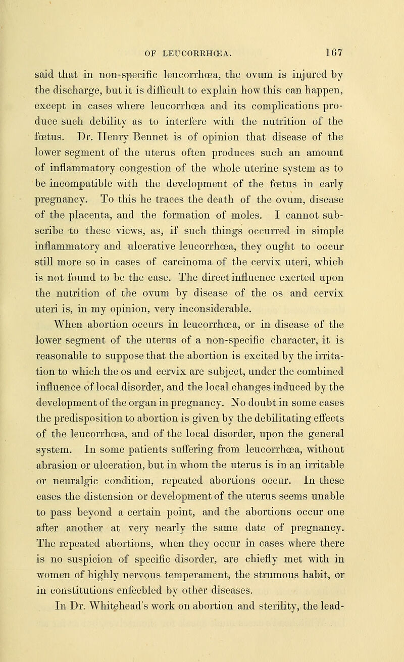 said that in non-specific leucorrhcsa, the ovum is injured by the discharge, but it is difficult to explain how this can happen, except in cases where leucorrhcsa and its complications pro- duce such debility as to interfere with the nutrition of the foetus. Dr. Henry Bennet is of opinion that disease of the lower segment of the uterus often produces such an amount of inflammatory congestion of the whole uterine system as to be incompatible with the development of the foetus in early pregnancy. To this he traces the death of the ovum, disease of the placenta, and the formation of moles. I cannot sub- scribe to these views, as, if such things occurred in simple inflammatory and ulcerative leucorrhcsa, they ought to occur still more so in cases of carcinoma of the cervix uteri, which is not found to be the case. The direct influence exerted upon the nutrition of the ovum by disease of the os and cervix uteri is, in my opinion, very inconsiderable. When abortion occurs in leucorrhcsa, or in disease of the lower segment of the uterus of a non-specific character, it is reasonable to suppose that the abortion is excited by the irrita- tion to which the os and cervix are subject, under the combined influence of local disorder, and the local changes induced by the development of the organ in pregnancy. No doubt in some cases the predisposition to abortion is given by the debilitating effects of the leucorrhcsa, and of the local disorder, upon the general system. In some patients suffering from leucorrhcsa, without abrasion or ulceration, but in whom the uterus is in an irritable or neuralgic condition, repeated abortions occur. In these cases the distension or development of the uterus seems unable to pass beyond a certain point, and the abortions occur one after another at very nearly the same date of pregnancy. The repeated abortions, when they occur in cases where there is no suspicion of specific disorder, are chiefly met with in women of highly nervous temperament, the strumous habit, or in constitutions enfeebled by other diseases. In Dr. Whitehead's work on abortion and sterility, the lead-