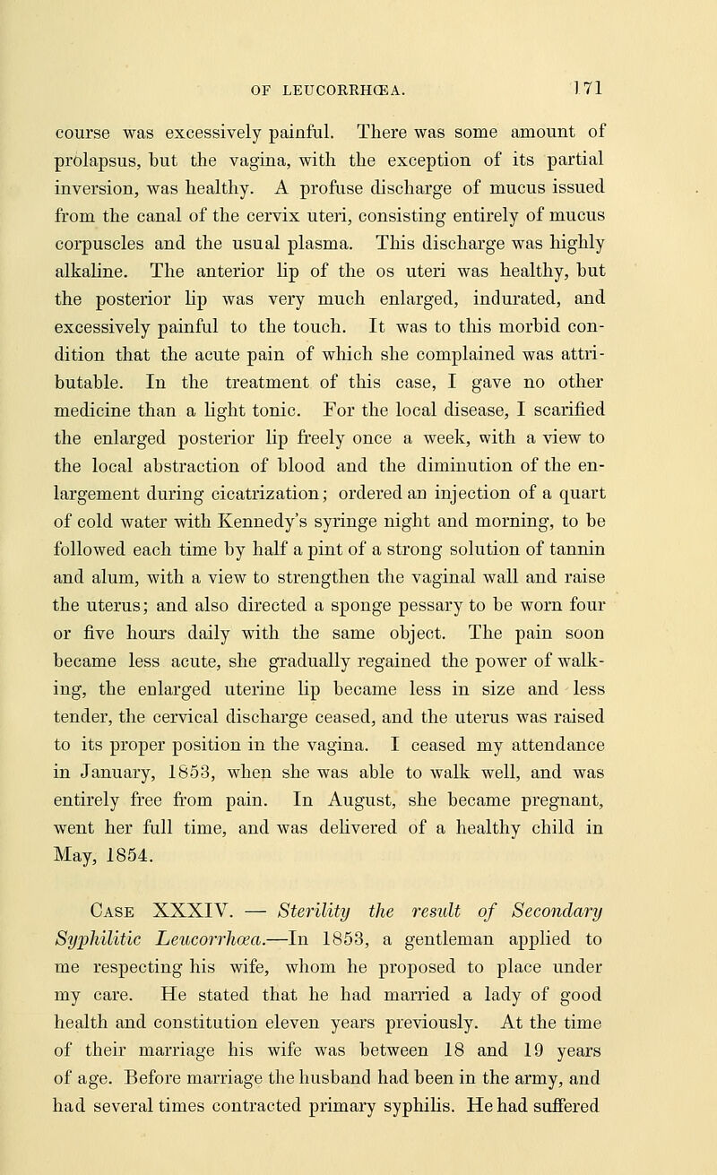 course was excessively painful. There was some amount of prolapsus, but the vagina, with the exception of its partial inversion, was healthy. A profuse discharge of mucus issued from the canal of the cervix uteri, consisting entirely of mucus corpuscles and the usual plasma. This discharge was highly alkaline. The anterior lip of the os uteri was healthy, hut the posterior lip was very much enlarged, indurated, and excessively painful to the touch. It was to this morbid con- dition that the acute pain of which she complained was attri- butable. In the treatment of this case, I gave no other medicine than a light tonic. For the local disease, I scarified the enlarged posterior lip freely once a week, with a view to the local abstraction of blood and the diminution of the en- largement during cicatrization; ordered an injection of a quart of cold water with Kennedy's syringe night and morning, to be followed each time by half a pint of a strong solution of tannin and alum, with a view to strengthen the vaginal wall and raise the uterus; and also directed a sponge pessary to be worn four or five hours daily with the same object. The pain soon became less acute, she gradually regained the power of walk- ing, the enlarged uterine lip became less in size and less tender, the cervical discharge ceased, and the uterus was raised to its proper position in the vagina. I ceased my attendance in January, 1853, when she was able to walk well, and was entirely free from pain. In August, she became pregnant, went her full time, and was delivered of a healthy child in May, 1854. Case XXXIV. — Sterility the result of Secondary Syphilitic Leucorrhoea.—In 1853, a gentleman applied to me respecting his wife, whom he proposed to place under my care. He stated that he had married a lady of good health and constitution eleven years previously. At the time of their marriage his wife was between 18 and 19 years of age. Before marriage the husband had been in the army, and had several times contracted primary syphilis. He had suffered