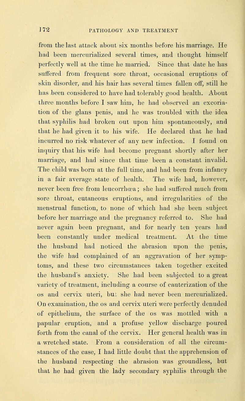from the last attack about six months before his marriage. He had been mercurialized several times, and thought himself perfectly well at the time he married. Since that date he has suffered from frequent sore throat, occasional eruptions of skin disorder, and his hair has several times fallen off, still he has been considered to have had tolerably good health. About three months before I saw him, he had observed an excoria- tion of the glans penis, and he was troubled with the idea that syphilis had broken out upon him spontaneously, and that he had given it to his wife. He declared that he had incurred no risk whatever of any new infection. I found on inquiry that his wife had become pregnant shortly after her marriage, and had since that time been a constant invalid. The child was born at the full time, and had been from infancy in a fair average state of health. The wife had, however, never been free from leucorrficea; she had suffered much from sore throat, cutaneous eruptions, and irregularities of the menstrual function, to none of which had she been subject before her marriage and the pregnancy referred to. She had never again been pregnant, and for nearly ten years had been constantly under medical treatment. At the time the husband had noticed the abrasion upon the penis, the wife had complained of an aggravation of her symp- toms, and these two circumstances taken together excited the husband's anxiety. She had been subjected to a great variety of treatment, including a course of cauterization of the os and cervix uteri, but she had never been mercurialized. On examination, the os and cervix uteri were perfectly denuded of epithelium, the surface of the os was mottled with a papular eruption, and a profuse yellow discharge poured forth from the canal of the cervix. Her general health was in a wretched state. From a consideration of all the circum- stances of the case, I had little doubt that the apprehension of the husband respecting the abrasion was groundless, but that he had given the lady secondary syphilis through the