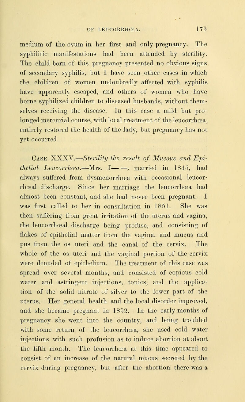 medium of the ovum in her first and only pregnancy. The syphilitic manifestations had been attended by sterility. The child born of this pregnancy presented no obvious signs of secondary syphilis, but I have seen other cases in which the children of women undoubtedly affected with syphilis have apparently escaped, and others of women who have borne syphilized children to diseased husbands, without them- selves receiving the disease. In this case a mild but pro- longed mercurial course, with local treatment of the leucorrhoea, entirely restored the health of the lady, but pregnancy has not yet occurred. Case XXXV.—Sterility the result of Mucous and Epi- thelial Leucorrhoea.—Mrs. J , married in 1845, had always suffered from dysmenorrhoea with occasional leucor- rhoeal discharge. Since her marriage the leucorrhoea had almost been constant, and she had never been pregnant. I was first called to her in consultation in 1851. She was then suffering from great irritation of the uterus and vagina, the leucorrhceal discharge being profuse, and consisting of flakes of epithelial matter from the vagina, and mucus and pus from the os uteri and the canal of the cervix. The whole of the os uteri and the vaginal portion of the cervix were denuded of epithelium. The treatment of this case was spread over several months, and consisted of copious cold water and astringent injections, tonics, and the applica- tion of the solid nitrate of silver to the lower part of the uterus. Her general health and the local disorder improved, and she became pregnant in 1852. In the early months of pregnancy she went into the country, and being troubled with some return of the leucorrhoea, she used cold water injections with such profusion as to induce abortion at about the fifth month. The leucorrhoea at this time appeared to consist of an increase of the natural mucus secreted by the cervix during pregnancy, but after the abortion there was a