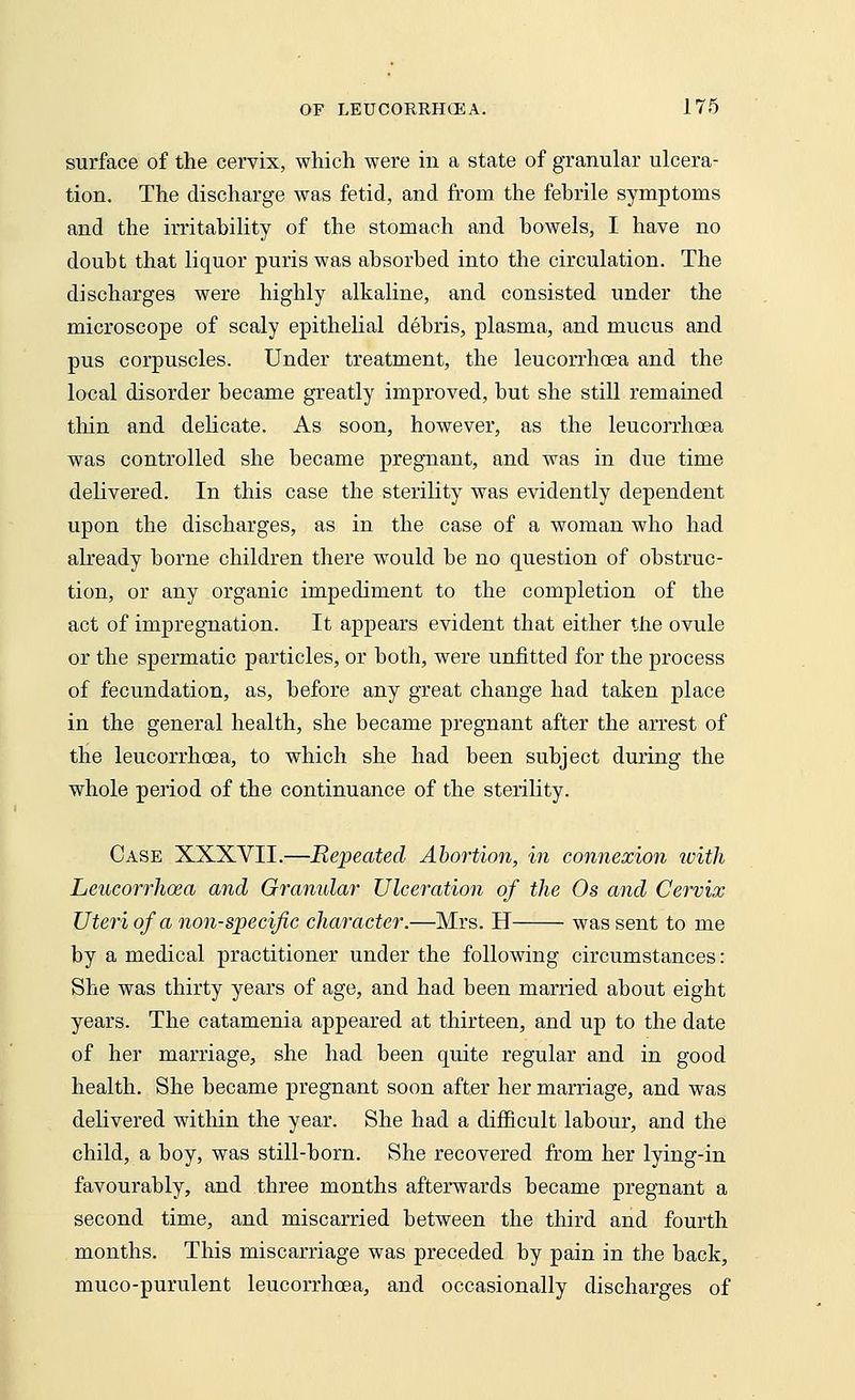 surface of the cervix, which were in a state of granular ulcera- tion. The discharge was fetid, and from the febrile symptoms and the irritability of the stomach and bowels, I have no doubt that liquor puris was absorbed into the circulation. The discharges were highly alkaline, and consisted under the microscope of scaly epithelial debris, plasma, and mucus and pus corpuscles. Under treatment, the leucorrhoea and the local disorder became greatly improved, but she still remained thin and delicate. As soon, however, as the leucorrhoea was controlled she became pregnant, and was in due time delivered. In this case the sterility was evidently dependent upon the discharges, as in the case of a woman who had already borne children there would be no question of obstruc- tion, or any organic impediment to the completion of the act of impregnation. It appears evident that either the ovule or the spermatic particles, or both, were unfitted for the process of fecundation, as, before any great change had taken place in the general health, she became pregnant after the arrest of the leucorrhoea, to which she had been subject during the whole period of the continuance of the sterility. Case XXXVII.—Repeated Aboi'tion, in connexion with Leucorrhoea and Granular Ulceration of the Os and Cervix Uteri of a non-specific character.—Mrs. H was sent to me by a medical practitioner under the following circumstances: She was thirty years of age, and had been married about eight years. The catamenia appeared at thirteen, and up to the date of her marriage, she had been quite regular and in good health. She became pregnant soon after her marriage, and was delivered within the year. She had a difficult labour, and the child, a boy, was still-born. She recovered from her lying-in favourably, and three months afterwards became pregnant a second time, and miscarried between the third and fourth months. This miscarriage was preceded by pain in the back, muco-purulent leucorrhoea, and occasionally discharges of