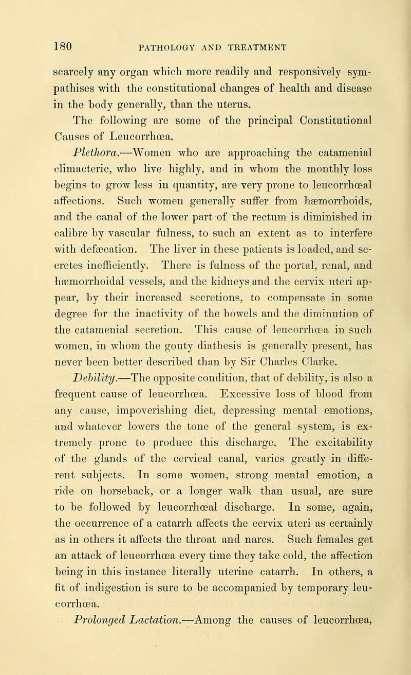 scarcely any organ which more readily and responsively sym- pathises with the constitutional changes of health and disease in the hody generally, than the uterus. The following are some of the principal Constitutional Causes of Leucorrhoea. Plethora.—Women who are approaching the catamenial climacteric, who live highly, and in whom the monthly loss begins to grow less in quantity, are very prone to leucorrhoeal affections. Such women generally suffer from haemorrhoids, and the canal of the lower part of the rectum is diminished in calibre by vascular fulness, to such an extent as to interfere with defeecation. The liver in these patients is loaded, and se- cretes inefficiently. There is fulness of the portal, renal, and hemorrhoidal vessels, and the kidneys and the cervix uteri ap- pear, by their increased secretions, to compensate in some degree for the inactivity of the bowels and the diminution of the catamenial secretion. This cause of leucorrhoea in such women, in whom the gouty diathesis is generally present, has never been better described than by Sir Charles Clarke. Debility.—The opposite condition, that of debility, is also a frequent cause of leucorrhoea. Excessive loss of blood from any cause, impoverishing diet, depressing mental emotions, and whatever lowers the tone of the general system, is ex- tremely prone to produce this discharge. The excitability of the glands of the cervical canal, varies greatly in diffe- rent subjects. In some women, strong mental emotion, a ride on horseback, or a longer walk than usual, are sure to be followed by leucorrhoeal discharge. In some, again, the occurrence of a catarrh affects the cervix uteri as certainly as in others it affects the throat and nares. Such females get an attack of leucorrhoea every time they take cold, the affection being in this instance literally uterine catarrh. In others, a fit of indigestion is sure to be accompanied by temporary leu- corrhoea. Prolonged Lactation.—Among the causes of leucorrhoea,
