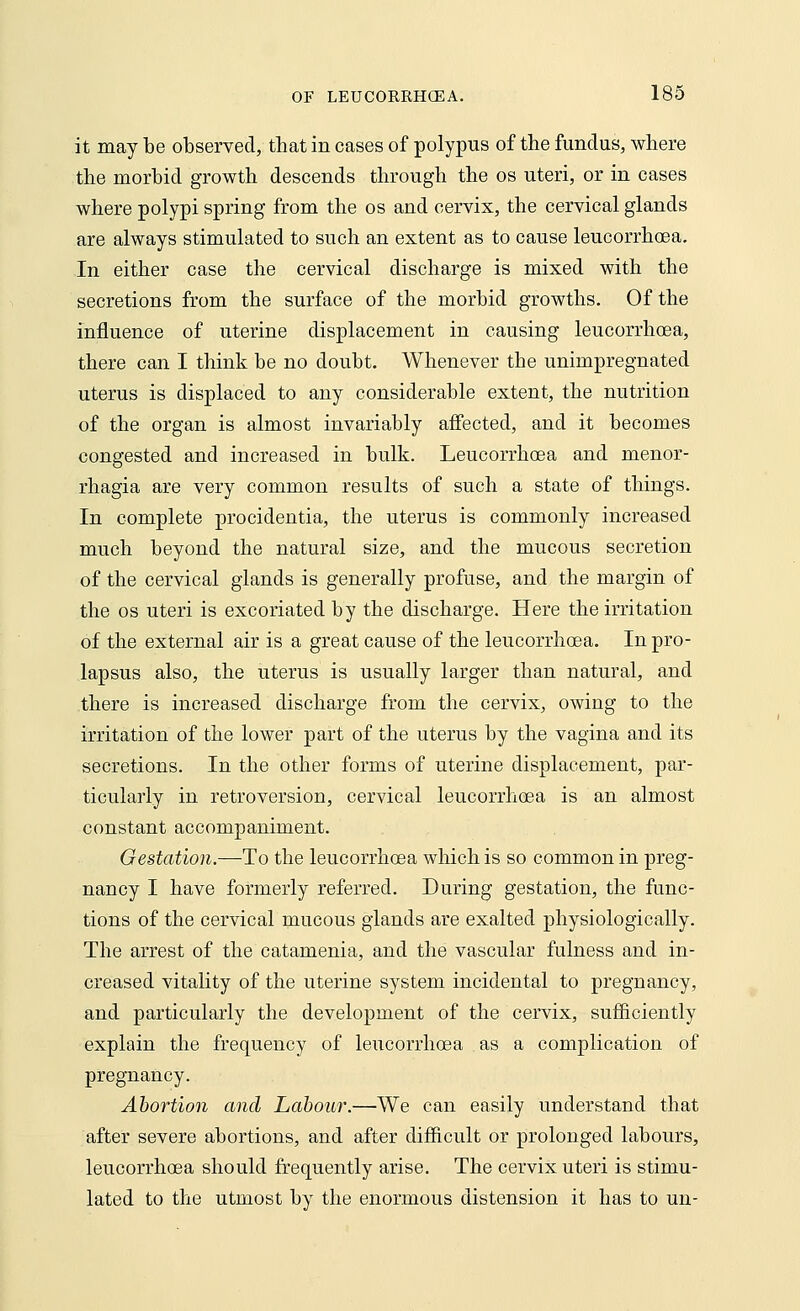 it may be observed, that in cases of polypus of the fundus, where the morbid growth descends through the os uteri, or in cases where polypi spring from the os and cervix, the cervical glands are always stimulated to such an extent as to cause leucorrhoea. In either case the cervical discharge is mixed with the secretions from the surface of the morbid growths. Of the influence of uterine displacement in causing leucorrhoea, there can I think be no doubt. Whenever the unimpregnated uterus is displaced to any considerable extent, the nutrition of the organ is almost invariably affected, and it becomes congested and increased in bulk. Leucorrhoea and menor- rhagia are very common results of such a state of things. In complete procidentia, the uterus is commonly increased much beyond the natural size, and the mucous secretion of the cervical glands is generally profuse, and the margin of the os uteri is excoriated by the discharge. Here the irritation of the external air is a great cause of the leucorrhoea. In pro- lapsus also, the uterus is usually larger than natural, and there is increased discharge from the cervix, owing to the irritation of the lower part of the uterus by the vagina and its secretions. In the other forms of uterine displacement, par- ticularly in retroversion, cervical leucorrhoea is an almost constant accompaniment. Gestation.—To the leucorrhoea which is so common in preg- nancy I have formerly referred. During gestation, the func- tions of the cervical mucous glands are exalted physiologically. The arrest of the catamenia, and the vascular fulness and in- creased vitality of the uterine system incidental to pregnancy, and particularly the development of the cervix, sufficiently explain the frequency of leucorrhoea as a complication of pregnancy. Abortion and Labour.—We can easily understand that after severe abortions, and after difficult or prolonged labours, leucorrhoea should frequently arise. The cervix uteri is stimu- lated to the utmost by the enormous distension it has to un-