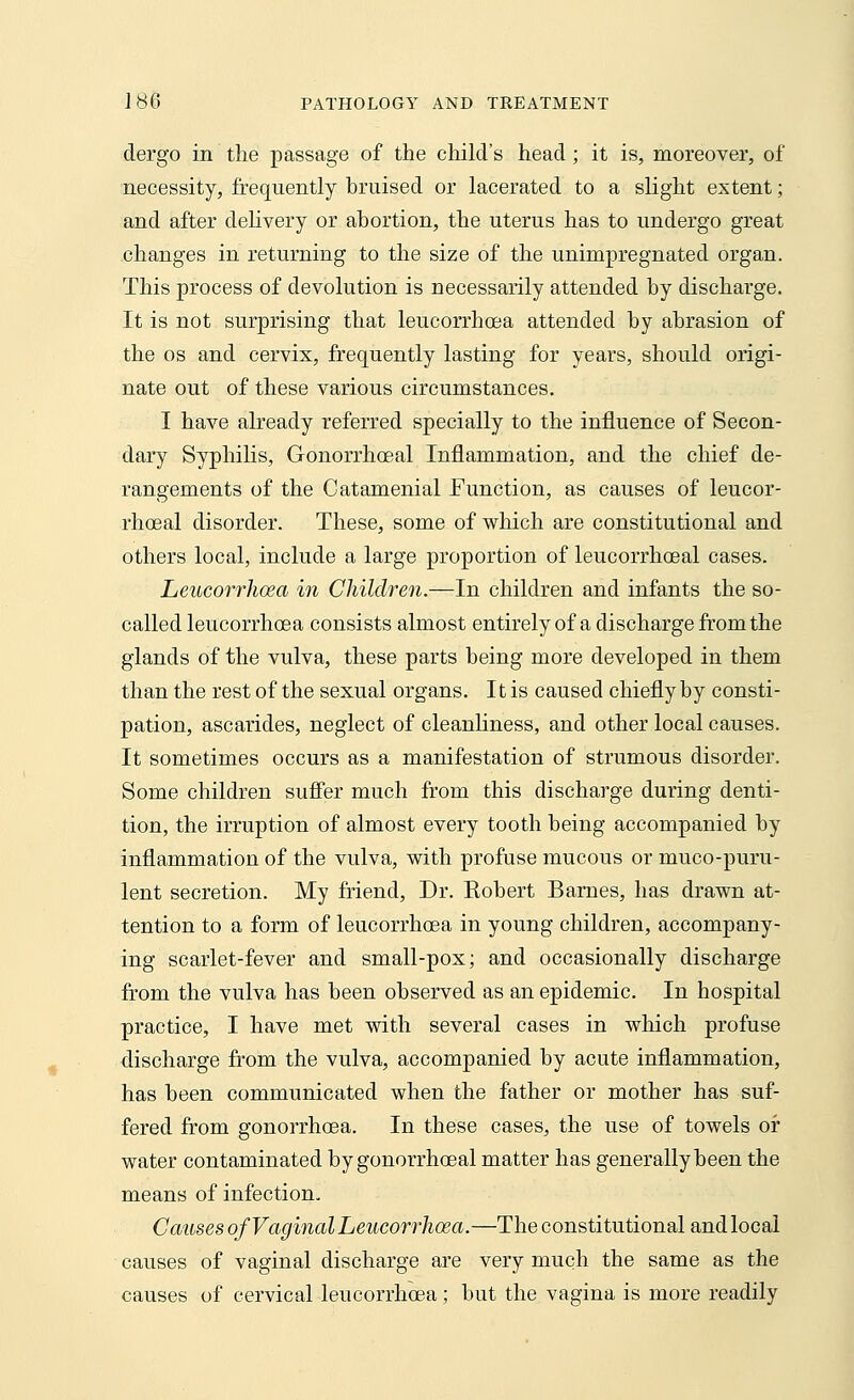dergo in the passage of the child's head; it is, moreover, of necessity, frequently bruised or lacerated to a slight extent; and after delivery or abortion, the uterus has to undergo great changes in returning to the size of the unimpregnated organ. This process of devolution is necessarily attended by discharge. It is not surprising that leucorrhcea attended by abrasion of the os and cervix, frequently lasting for years, should origi- nate out of these various circumstances. I have already referred specially to the influence of Secon- dary Syphilis, Gonorrhceal Inflammation, and the chief de- rangements of the Catamenial Function, as causes of leucor- rhceal disorder. These, some of which are constitutional and others local, include a large proportion of leucorrhoeal cases. Leucorrhoea in Children.—In children and infants the so- called leucorrhcea consists almost entirely of a discharge from the glands of the vulva, these parts being more developed in them than the rest of the sexual organs. It is caused chiefly by consti- pation, ascarides, neglect of cleanliness, and other local causes. It sometimes occurs as a manifestation of strumous disorder. Some children suffer much from this discharge during denti- tion, the irruption of almost every tooth being accompanied by inflammation of the vulva, with profuse mucous or muco-puru- lent secretion. My friend, Dr. Eobert Barnes, has drawn at- tention to a form of leucorrhcea in young children, accompany- ing scarlet-fever and small-pox; and occasionally discharge from the vulva has been observed as an epidemic. In hospital practice, I have met with several cases in which profuse discharge from the vulva, accompanied by acute inflammation, has been communicated when the father or mother has suf- fered from gonorrhoea. In these cases, the use of towels or water contaminated by gonorrhceal matter has generally been the means of infection. Causes of Vaginal Leucorrhoea.—The constitutional and local causes of vaginal discharge are very much the same as the causes of cervical leucorrhcea; but the vagina is more readily