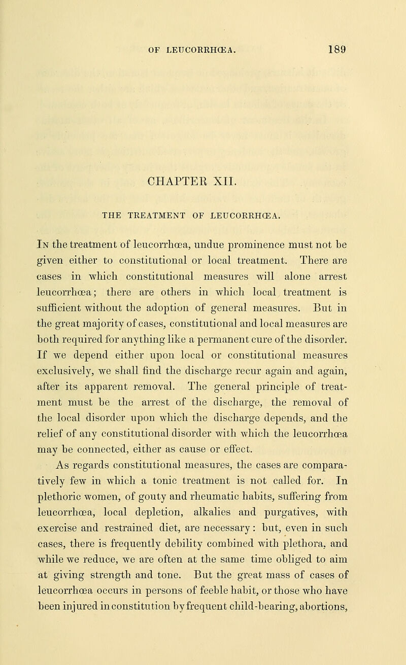 CHAPTER XII. THE TREATMENT OF LEUCORRHCEA. In the treatment of leucorrhcea, undue prominence must not be given either to constitutional or local treatment. There are cases in which constitutional measures will alone arrest leucorrhoea; there are others in which local treatment is sufficient without the adoption of general measures. But in the great majority of cases, constitutional and local measures are both required for anything like a permanent cure of the disorder. If we depend either upon local or constitutional measures exclusively, we shall find the discharge recur again and again, after its apparent removal. The general principle of treat- ment must be the arrest of the discharge, the removal of the local disorder upon which the discharge depends, and the relief of any constitutional disorder with which the leucorrhcea may be connected, either as cause or effect. As regards constitutional measures, the cases are compara- tively few in which a tonic treatment is not called for. In plethoric women, of gouty and rheumatic habits, suffering from leucorrhcea, local depletion, alkalies and purgatives, with exercise and restrained diet, are necessary: but, even in such cases, there is frequently debility combined with plethora, and while we reduce, we are often at the same time obliged to aim at giving strength and tone. But the great mass of cases of leucorrhcea occurs in persons of feeble habit, or those who have been injured in constitution by frequent child-bearing, abortions,