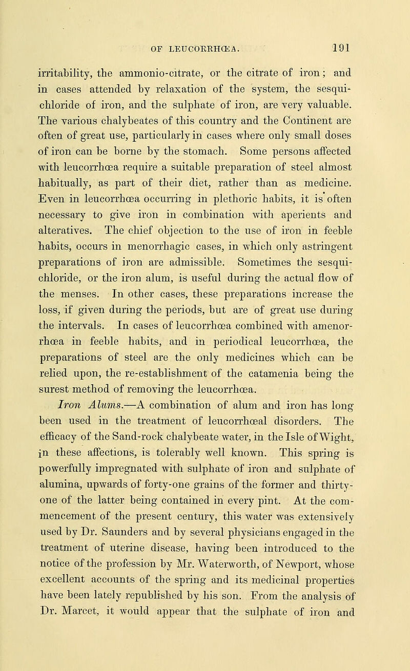 irritability, the animonio-citrate, or the citrate of iron; and in cases attended by relaxation of the system, the sesqui- chloride of iron, and the sulphate of iron, are very valuable. The various chalybeates of this country and the Continent are often of great use, particularly in cases where only small doses of iron can be borne by the stomach. Some persons affected with leucorrhoea require a suitable preparation of steel almost habitually, as part of their diet, rather than as medicine. Even in leucorrhoea occurring in plethoric habits, it is often necessary to give iron in combination with aperients and alteratives. The chief objection to the use of iron in feeble habits, occurs in menorrhagic cases, in which only astringent preparations of iron are admissible. Sometimes the sesqui- chloride, or the iron alum, is useful during the actual flow of the menses. In other cases, these preparations increase the loss, if given during the periods, but are of great use during the intervals. In cases of leucorrhoea combined with amenor- rhoea in feeble habits, and in periodical leucorrhoea, the preparations of steel are the only medicines which can be relied upon, the re-establishment of the catamenia being the surest method of removing the leucorrhoea. Iron Alums.—A combination of alum and iron has long* been used in the treatment of leucorrhoeal disorders. The efficacy of the Sand-rock chalybeate water, in the Isle of Wight, in these affections, is tolerably well known. This spring is powerfully impregnated with sulphate of iron and sulphate of alumina, upwards of forty-one grains of the former and thirty- one of the latter being contained in every pint. At the com- mencement of the present century, this water was extensively used by Dr. Saunders and by several physicians engaged in the treatment of uterine disease, having been introduced to the notice of the profession by Mr. Waterworth, of Newport, whose excellent accounts of the spring and its medicinal properties have been lately republished by his son. From the analysis of Dr. Marcet, it would appear that the sulphate of iron and