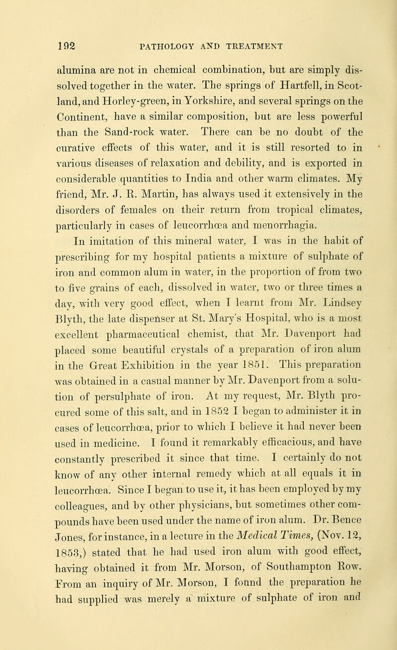 alumina are not in chemical combination, but are simply dis- solved together in the water. The springs of Hartfell, in Scot- land, and Hoiiey-green, in Yorkshire, and several springs on the Continent, have a similar composition, but are less powerful than the Sand-rock water. There can be no doubt of the curative effects of this water, and it is still resorted to in various diseases of relaxation and debility, and is exported in considerable quantities to India and other warm climates. My friend, Mr. J. K. Martin, has always used it extensively in the disorders of females on their return from tropical climates, particularly in cases of leucorrhoea and menorrhagia. In imitation of this mineral water, I was in the habit of prescribing for my hospital patients a mixture of sulphate of iron and common alum in water, in the proportion of from two to five grains of each, dissolved in water, two or three times a day, with very good effect, when I learnt from Mr. Lindsey Blyth, the late dispenser at St. Mary's Hospital, who is a most excellent pharmaceutical chemist, that Mr. Davenport had placed some beautiful crystals of a preparation of iron alum in the Great Exhibition in the year 1851. This preparation was obtained in a casual manner by Mr. Davenport from a solu- tion of persulphate of iron. At my request, Mr. Blyth pro- cured some of this salt, and in 1852 I began to administer it in cases of leucorrhoea, prior to which I believe it had never been used in medicine. I found it remarkably efficacious, and have constantly prescribed it since that time. I certainly do not know of any other internal remedy which at all equals it in leucorrhoea. Since I began to use it, it has been employed by my colleagues, and by other physicians, but sometimes other com- pounds have been used under the name of iron alum. Dr. Bence Jones, for instance, in a lecture in the Medical Times, (Nov. 12, 1853,) stated that he had used iron alum with good effect, having obtained it from Mr. Morson, of Southampton Row. From an inquiry of Mr. Morson, I found the preparation he had supplied was merely a~ mixture of sulphate of iron and