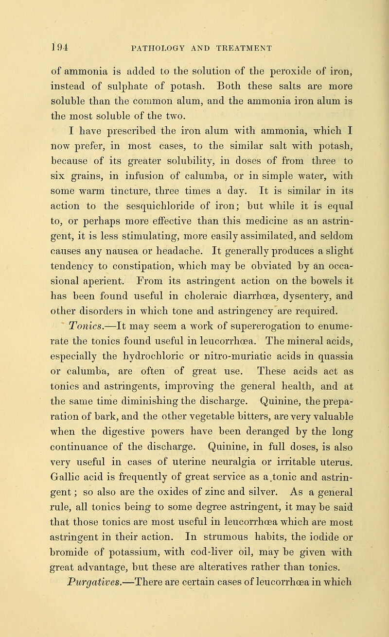 of ammonia is added to the solution of the peroxide of iron, instead of sulphate of potash. Both these salts are more soluble than the common alum, and the ammonia iron alum is the most soluble of the two. I have prescribed the iron alum with ammonia, which I now prefer, in most cases, to the similar salt with potash, because of its greater solubility, in doses of from three to six grains, in infusion of calumba, or in simple water, with some warm tincture, three times a day. It is similar in its action to the sesquichloride of iron; but while it is equal to, or perhaps more effective than this medicine as an astrin- gent, it is less stimulating, more easily assimilated, and seldom causes any nausea or headache. It generally produces a slight tendency to constipation, which may be obviated by an occa- sional aperient. From its astringent action on the bowels it has been found useful in choleraic diarrhoea, dysentery, and other disorders in which tone and astringency are required. Tonics.—It may seem a work of supererogation to enume- rate the tonics found useful in leucorrhcea. The mineral acids, especially the hydrochloric or nitro-muriatic acids in quassia or calumba, are often of great use. These acids act as tonics and astringents, improving the general health, and at the same time diminishing the discharge. Quinine, the prepa- ration of bark, and the other vegetable bitters, are very valuable when the digestive powers have been deranged by the long continuance of the discharge. Quinine, in full doses, is also very useful in cases of uterine neuralgia or irritable uterus. Gallic acid is frequently of great service as a.tonic and astrin- gent ; so also are the oxides of zinc and silver. As a general rule, all tonics being to some degree astringent, it may be said that those tonics are most useful in leucorrhcea which are most astringent in their action. In strumous habits, the iodide or bromide of potassium, with cod-liver oil, may be given with great advantage, but these are alteratives rather than tonics. Purgatives.—There are certain cases of leucorrhcea in which