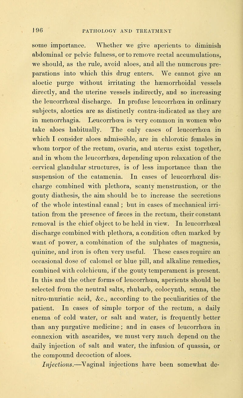 some importance. Whether we give aperients to diminish abdominal or pelvic fulness, or to remove rectal accumulations, we should, as the rule, avoid aloes, and all the numerous pre- parations into which this drug enters. We cannot give an aloetic purge without irritating the heemorrhoidal vessels directly, and the uterine vessels indirectly, and so increasing the leucorrhoeal discharge. In profuse leucorrhoea in ordinary subjects, aloetics are as distinctly contra-indicated as they are in menorrhagia. Leucorrhoea is very common in women who take aloes habitually. The only cases of leucorrhoea in which I consider aloes admissible, are in ehlorotic females in whom torpor of the rectum, ovaria, and uterus exist together, and in whom the leucorrhoea, depending upon relaxation of the cervical glandular structures, is of less importance than the suspension of the catamenia. In cases of leucorrhoeal dis- charge combined with plethora, scanty menstruation, or the gouty diathesis, the aim should be to increase the secretions of the whole intestinal canal; but in cases of mechanical irri- tation from the presence of fasces in the rectum, their constant removal is the chief object to be held in view. In leucorrhoeal discharge combined with plethora, a condition often marked by want of power, a combination of the sulphates of magnesia, quinine, and iron is often very useful. These cases require an occasional dose of calomel or blue pill, and alkaline remedies, combined with colchicum, if the gouty temperament is present. In this and the other forms of leucorrhoea, aperients should be selected from the neutral salts, rhubarb, colocynth, senna, the nitro-muriatic acid, &c, according to the peculiarities of the patient. In cases of simple torpor of the rectum, a daily enema of cold water, or salt and water, is frequently better than any purgative medicine; and in cases of leucorrhoea in connexion with ascarides, we must very much depend on the daily injection of salt and water, the infusion of quassia, or the compound decoction of aloes. Injections.—Vaginal injections have been somewhat de-