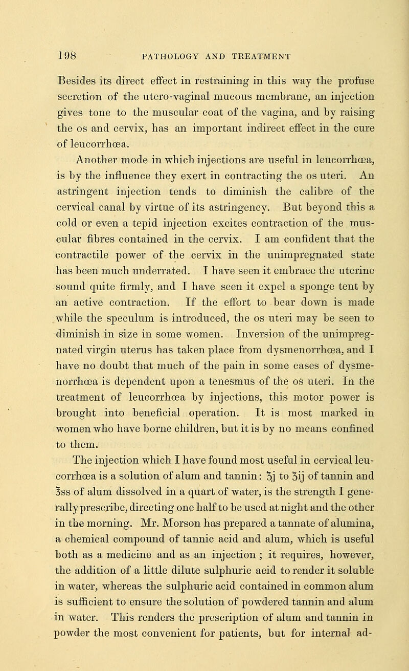 Besides its direct effect in restraining in this way the profuse secretion of the utero-vaginal mucous membrane, an injection gives tone to the muscular coat of the vagina, and by raising the os and cervix, has an important indirect effect in the cure of leucorrhoea. Another mode in which injections are useful in leucorrhoea, is by the influence they exert in contracting the os uteri. An astringent injection tends to diminish the calibre of the cervical canal by virtue of its astringency. But beyond this a cold or even a tepid injection excites contraction of the mus- cular fibres contained in the cervix. I am confident that the contractile power of the cervix in the unimpregnated state has been much underrated. I have seen it embrace the uterine sound quite firmly, and I have seen it expel a sponge tent by an active contraction. If the effort to bear down is made while the speculum is introduced, the os uteri may be seen to diminish in size in some women. Inversion of the unimpreg- nated virgin uterus has taken place from dysmenorrhcea, and I have no doubt that much of the pain in some cases of dysme- norrhcea is dependent upon a tenesmus of the os uteri. In the treatment of leucorrhoea by injections, this motor power is brought into beneficial operation. It is most marked in women who have borne children, but it is by no means confined to them. The injection which I have found most useful in cervical leu- corrhoea is a solution of alum and tannin: 5j to 5ij of tannin and Bss of alum dissolved in a quart of water, is the strength I gene- rally prescribe, directing one half to be used at night and the other in the morning. Mr. Morson has prepared a tannate of alumina, a chemical compound of tannic acid and alum, which is useful both as a medicine and as an injection ; it requires, however, the addition of a little dilute sulphuric acid to render it soluble in water, whereas the sulphuric acid contained in common alum is sufficient to ensure the solution of powdered tannin and alum in water. This renders the prescription of alum and tannin in powder the most convenient for patients, but for internal ad-