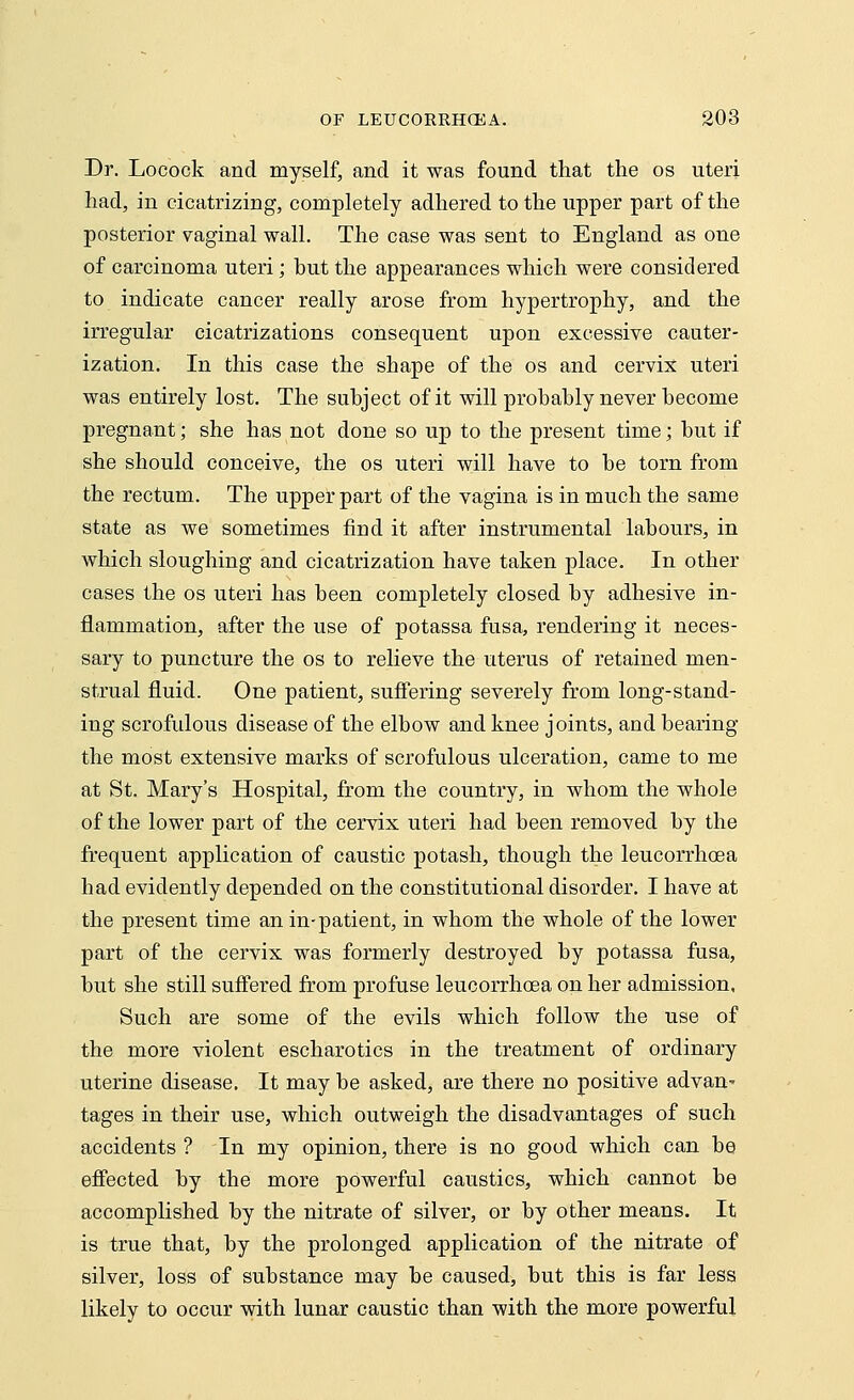 Dr. Locock and myself, and it was found that the os uteri had, in cicatrizing, completely adhered to the upper part of the posterior vaginal wall. The case was sent to England as one of carcinoma uteri; but the appearances which were considered to indicate cancer really arose from hypertrophy, and the irregular cicatrizations consequent upon excessive cauter- ization. In this case the shape of the os and cervix uteri was entirely lost. The subject of it will probably never become pregnant; she has not done so up to the present time; but if she should conceive, the os uteri will have to be torn from the rectum. The upper part of the vagina is in much the same state as we sometimes find it after instrumental labours, in which sloughing and cicatrization have taken place. In other cases the os uteri has been completely closed by adhesive in- flammation, after the use of potassa fusa, rendering it neces- sary to puncture the os to relieve the uterus of retained men- strual fluid. One patient, suffering severely from long-stand- ing scrofulous disease of the elbow and knee joints, and bearing the most extensive marks of scrofulous ulceration, came to me at St. Mary's Hospital, from the country, in whom the whole of the lower part of the cervix uteri had been removed by the frequent application of caustic potash, though the leucorrhcea had evidently depended on the constitutional disorder. I have at the present time an in-patient, in whom the whole of the lower part of the cervix was formerly destroyed by potassa fusa, but she still suffered from profuse leucorrhoea on her admission, Such are some of the evils which follow the use of the more violent escharotics in the treatment of ordinary uterine disease. It may be asked, are there no positive advan' tages in their use, which outweigh the disadvantages of such accidents ? In my opinion, there is no good which can be effected by the more powerful caustics, which cannot be accomplished by the nitrate of silver, or by other means. It is true that, by the prolonged application of the nitrate of silver, loss of substance may be caused, but this is far less likely to occur with lunar caustic than with the more powerful