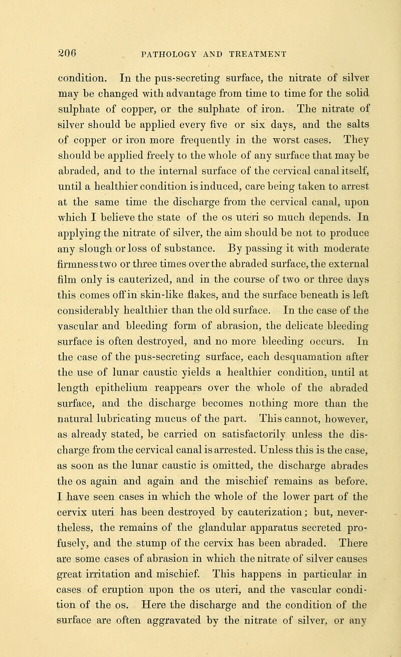 condition. In the pus-secreting surface, the nitrate of silver may he changed with advantage from time to time for the solid sulphate of copper, or the sulphate of iron. The nitrate of silver should he applied every five or six days, and the salts of copper or iron more frequently in the worst cases. They should be applied freely to the whole of any surface that may he abraded, and to the internal surface of the cervical canal itself, until a healthier condition is induced, care being taken to arrest at the same time the discharge from the cervical canal, upon which I believe the state of the os uteri so much depends. In applying the nitrate of silver, the aim should be not to produce any slough or loss of substance. By passing it with moderate firmness two or three times over the abraded surface, the external film only is cauterized, and in the course of two or three days this comes off in skin-like flakes, and the surface beneath is left considerably healthier than the old surface. In the case of the vascular and bleeding form of abrasion, the delicate bleeding surface is often destroyed, and no more bleeding occurs. In the case of the pus-secreting surface, each desquamation after the use of lunar caustic yields a healthier condition, until at length epithelium reappears over the whole of the abraded surface, and the discharge becomes nothing more than the natural lubricating mucus of the part. This cannot, however, as already stated, be carried on satisfactorily unless the dis- charge from the cervical canal is arrested. Unless this is the case, as soon as the lunar caustic is omitted, the discharge abrades the os again and again and the mischief remains as before. I have seen cases in which the whole of the lower part of the cervix uteri has been destroyed by cauterization; but, never- theless, the remains of the glandular apparatus secreted pro- fusely, and the stump of the cervix has been abraded. There are some cases of abrasion in which the nitrate of silver causes great irritation and mischief. This happens in particular in cases of eruption upon the os uteri, and the vascular condi- tion of the os. Here the discharge and the condition of the surface are often aggravated by the nitrate of silver, or any