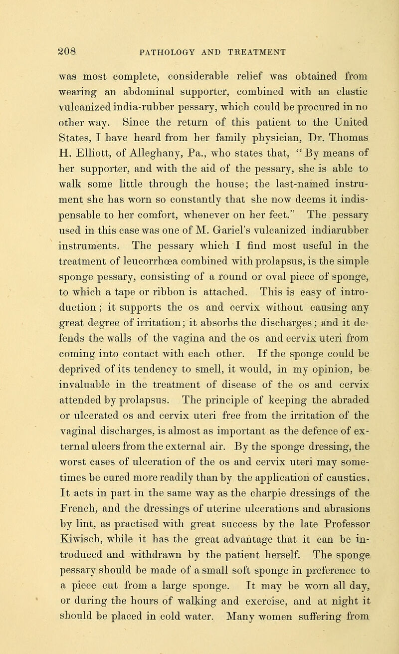 was most complete, considerable relief was obtained from wearing an abdominal supporter, combined with an elastic vulcanized india-rubber pessary, which could be procured in no other way. Since the return of this patient to the United States, I have heard from her family physician, Dr. Thomas H. Elliott, of Alleghany, Pa., who states that,  By means of her supporter, and with the aid of the pessary, she is able to walk some little through the house; the last-named instru- ment she has worn so constantly that she now deems it indis- pensable to her comfort, whenever on her feet. The pessary used in this case was one of M. Grariel's vulcanized indiarubber instruments. The pessary which I find most useful in the treatment of leucorrhoea combined with prolapsus, is the simple sponge pessary, consisting of a round or oval piece of sponge, to which a tape or ribbon is attached. This is easy of intro- duction ; it supports the os and cervix without causing any great degree of irritation; it absorbs the discharges; and it de- fends the walls of the vagina and the os and cervix uteri from coming into contact with each other. If the sponge could be deprived of its tendency to smell, it would, in my opinion, be invaluable in the treatment of disease of the os and cervix attended by prolapsus. The principle of keeping the abraded or ulcerated os and cervix uteri free from the irritation of the vaginal discharges, is almost as important as the defence of ex- ternal ulcers from the external air. By the sponge dressing, the worst cases of ulceration of the os and cervix uteri may some- times be cured more readily than by the application of caustics. It acts in part in the same way as the charpie dressings of the French, and the dressings of uterine ulcerations and abrasions by lint, as practised with great success by the late Professor Kiwisch, while it has the great advantage that it can be in- troduced and withdrawn by the patient herself. The sponge pessary should be made of a small soft sponge in preference to a piece cut from a large sponge. It may be worn all day, or during the hours of walking and exercise, and at night it should be placed in cold water. Many women suffering from
