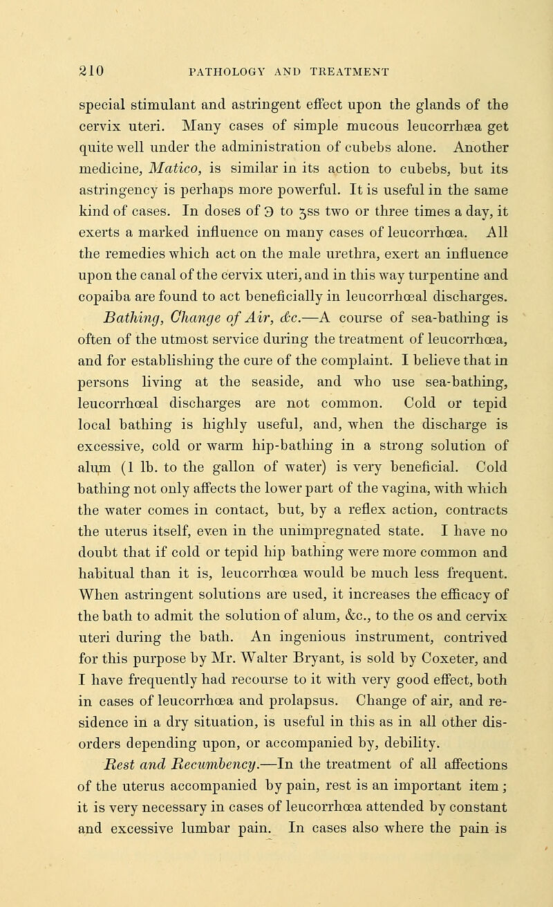special stimulant and astringent effect upon the glands of the cervix uteri. Many cases of simple mucous leucorrhsea get quite well under the administration of cubehs alone. Another medicine, Matico, is similar in its action to cubebs, but its astringency is perhaps more powerful. It is useful in the same kind of cases. In doses of 3 to $ss two or three times a day, it exerts a marked influence on many cases of leucorrhcea. All the remedies which act on the male urethra, exert an influence upon the canal of the cervix uteri, and in this way turpentine and copaiba are found to act beneficially in leucorrhoeal discharges. Bathing, Change of Air, dtc.—A course of sea-bathing is often of the utmost service during the treatment of leucorrhoea, and for establishing the cure of the complaint. I believe that in persons living at the seaside, and who use sea-bathing, leucorrhoeal discharges are not common. Cold or tepid local bathing is highly useful, and, when the discharge is excessive, cold or warm hip-bathing in a strong solution of alum (1 lb. to the gallon of water) is very beneficial. Cold bathing not only affects the lower part of the vagina, with which the water comes in contact, but, by a reflex action, contracts the uterus itself, even in the unimpregnated state. I have no doubt that if cold or tepid hip bathing were more common and habitual than it is, leucorrhcea would be much less frequent. When astringent solutions are used, it increases the efficacy of the bath to admit the solution of alum, &c, to the os and cervix uteri during the bath. An ingenious instrument, contrived for this purpose by Mr. Walter Bryant, is sold by Coxeter, and I have frequently had recourse to it with very good effect, both in cases of leucorrhoea and prolapsus. Change of air, and re- sidence in a dry situation, is useful in this as in all other dis- orders depending upon, or accompanied by, debility. Rest and Recumbency.—In the treatment of all affections of the uterus accompanied by pain, rest is an important item; it is very necessary in cases of leucorrhoea attended by constant and excessive lumbar pain. In cases also where the pain is