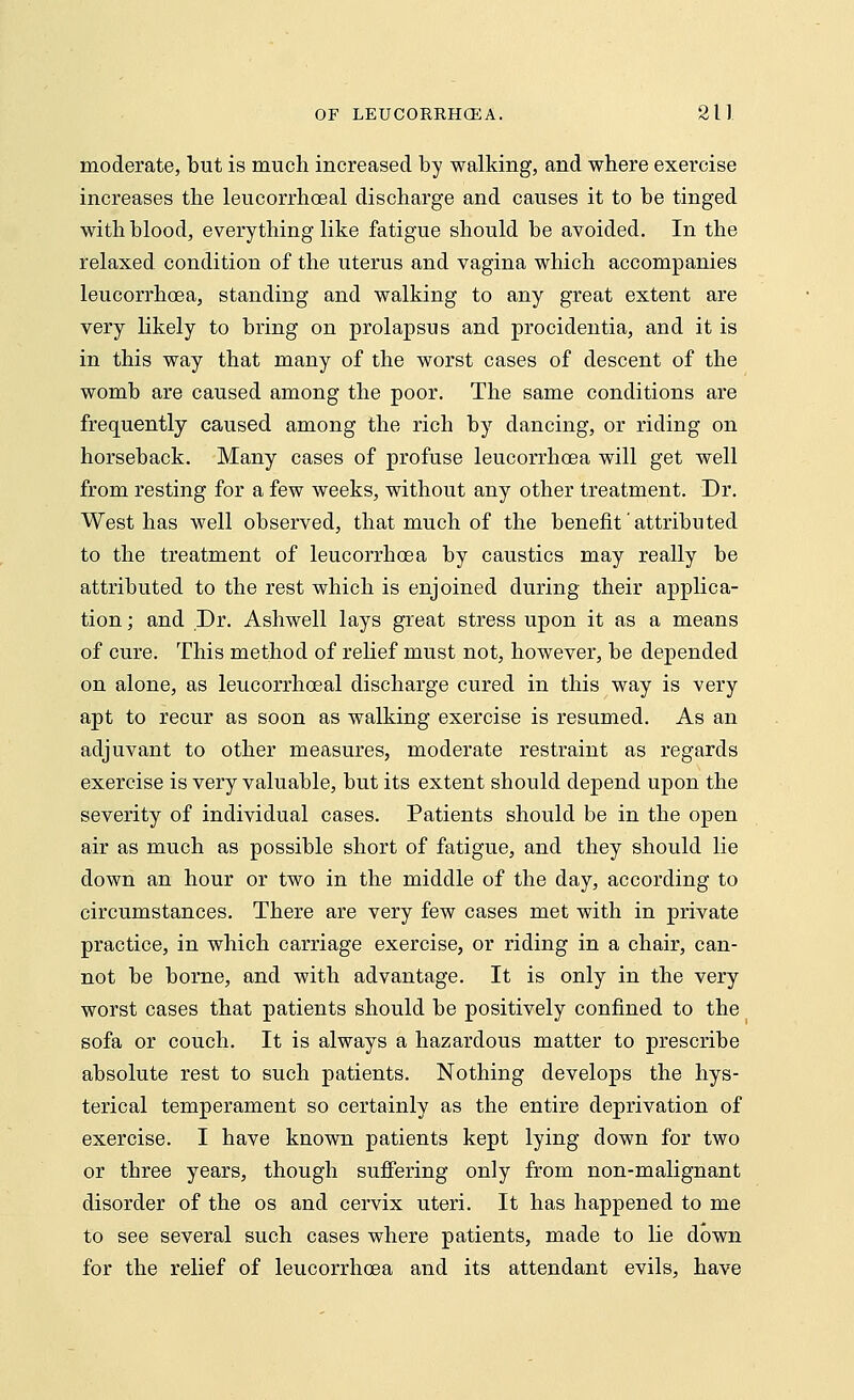 moderate, but is much increased by walking, and where exercise increases the leucorrhoeal discharge and causes it to be tinged with blood, everything like fatigue should be avoided. In the relaxed, condition of the uterus and vagina which accompanies leucorrhoea, standing and walking to any great extent are very likely to bring on prolapsus and procidentia, and it is in this way that many of the worst cases of descent of the womb are caused among the poor. The same conditions are frequently caused among the rich by dancing, or riding on horseback. Many cases of profuse leucorrhoea will get well from resting for a few weeks, without any other treatment. Dr. West has well observed, that much of the benefit attributed to the treatment of leucorrhoea by caustics may really be attributed to the rest which is enjoined during their applica- tion ; and Dr. Ashwell lays great stress upon it as a means of cure. This method of relief must not, however, be depended on alone, as leucorrhoeal discharge cured in this way is very apt to recur as soon as walking exercise is resumed. As an adjuvant to other measures, moderate restraint as regards exercise is very valuable, but its extent should depend upon the severity of individual cases. Patients should be in the open air as much as possible short of fatigue, and they should lie down an hour or two in the middle of the day, according to circumstances. There are very few cases met with in private practice, in which carriage exercise, or riding in a chair, can- not be borne, and with advantage. It is only in the very worst cases that patients should be positively confined to the sofa or couch. It is always a hazardous matter to prescribe absolute rest to such patients. Nothing develops the hys- terical temperament so certainly as the entire deprivation of exercise. I have known patients kept lying down for two or three years, though suffering only from non-malignant disorder of the os and cervix uteri. It has happened to me to see several such cases where patients, made to lie down for the relief of leucorrhoea and its attendant evils, have