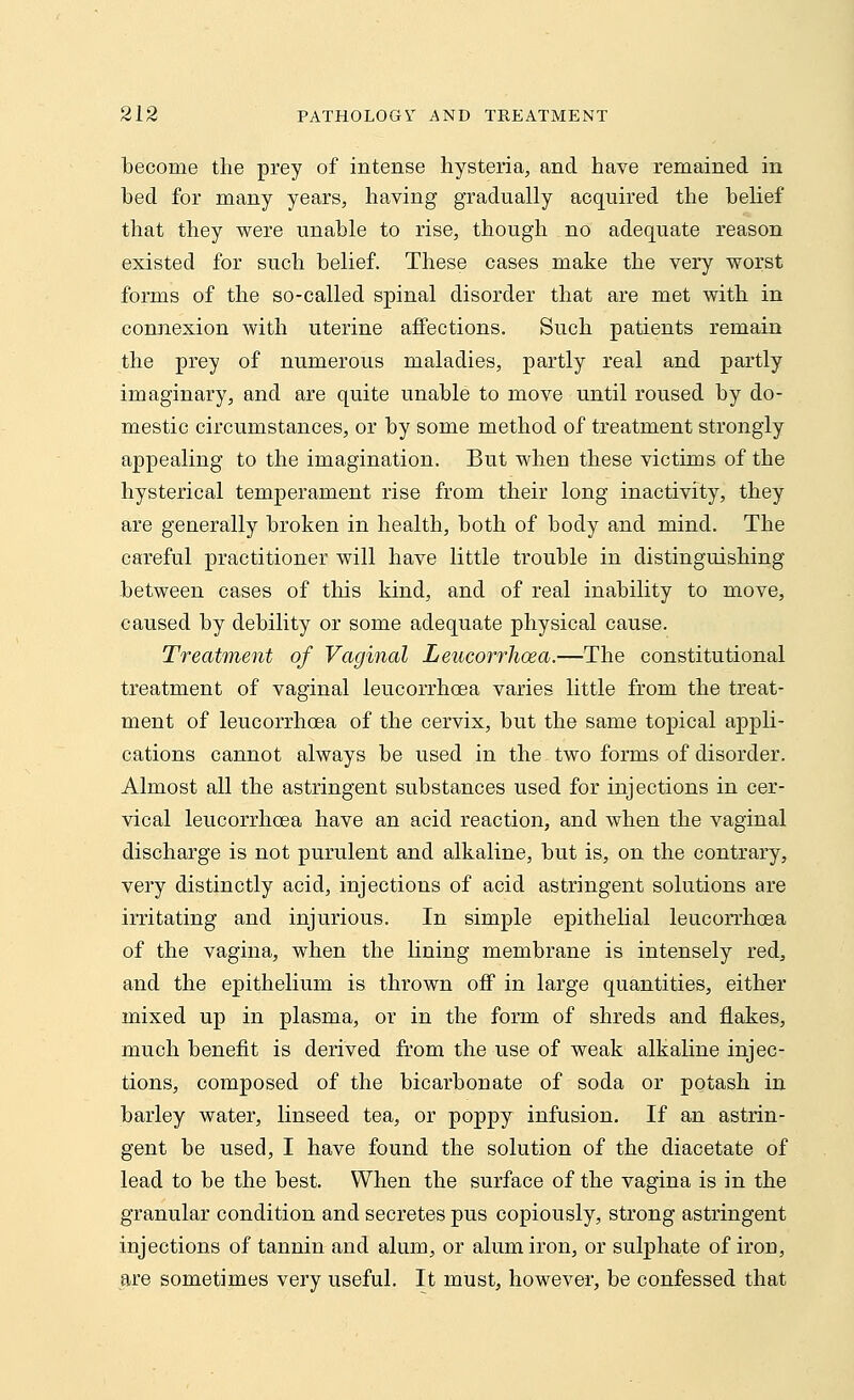 become the prey of intense hysteria, and have remained in bed for many years, having gradually acquired the belief that they were unable to rise, though no adequate reason existed for such belief. These cases make the very worst forms of the so-called spinal disorder that are met with in connexion with uterine affections. Such patients remain the prey of numerous maladies, partly real and partly imaginary, and are quite unable to move until roused by do- mestic circumstances, or by some method of treatment strongly appealing to the imagination. But when these victims of the hysterical temperament rise from their long inactivity, they are generally broken in health, both of body and mind. The careful practitioner will have little trouble in distinguishing between cases of this kind, and of real inability to move, caused by debility or some adequate physical cause. Treatment of Vaginal Leucorrhoea.—The constitutional treatment of vaginal leucorrhoea varies little from the treat- ment of leucorrhoea of the cervix, but the same topical appli- cations cannot always be used in the two forms of disorder. Almost all the astringent substances used for injections in cer- vical leucorrhoea have an acid reaction, and when the vaginal discharge is not purulent and alkaline, but is, on the contrary, very distinctly acid, injections of acid astringent solutions are irritating and injurious. In simple epithelial leucorrhoea of the vagina, when the lining membrane is intensely red, and the epithelium is thrown oif in large quantities, either mixed up in plasma, or in the form of shreds and flakes, much benefit is derived from the use of weak alkaline injec- tions, composed of the bicarbonate of soda or potash in barley water, linseed tea, or poppy infusion. If an astrin- gent be used, I have found the solution of the diacetate of lead to be the best. When the surface of the vagina is in the granular condition and secretes pus copiously, strong astringent injections of tannin and alum, or alum iron, or sulphate of iron, are sometimes very useful. It must, however, be confessed that