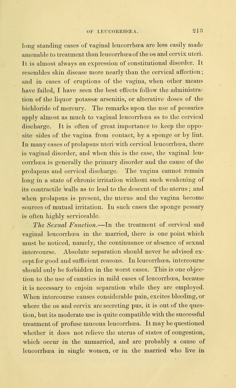 long standing cases of vaginal leucorrhcea are less easily made amenable to treatment than leucorrhoea of the os and cervix uteri. It is almost always an expression of constitutional disorder. It resembles skin disease more nearly than the cervical affection; and in cases of eruptions of the vagina, when other means have failed, I have seen the best effects follow the administra- tion of the liquor potassee arsenitis, or alterative doses of the bichloride of mercury. The remarks upon the use of pessaries apply almost as much to vaginal leucorrhoea as to the cervical discharge. It is often of great importance to keep the oppo- site sides of the vagina from contact, by a sponge or by lint. In many cases of prolapsus uteri with cervical leucorrhcea, there is vaginal disorder, and when this is the case, the vaginal leu- corrhcea is generally the primary disorder and the cause of the prolapsus and cervical discharge. The vagina cannot remain long in a state of chronic irritation without such weakening of its contractile walls as to lead to the descent of the uterus; and when prolapsus is present, the uterus and the vagina become sources of mutual irritation. In such cases the sponge pessary is often highly serviceable. The Sexual Function.—In the treatment of cervical and vaginal leucorrhoea in the married, there is one point which must be noticed, namely, the continuance or absence of sexual intercourse. Absolute separation should never be advised ex- cept for good and sufficient reasons. In leucorrhoea, intercourse should only be forbidden in the worst cases. This is one objec- tion to the use of caustics in mild cases of leucorrhoea, because it is necessary to enjoin separation while they are employed. When intercourse causes considerable pain, excites bleeding, or where the os and cervix are secreting pus, it is out of the ques- tion, but its moderate use is quite compatible with the successful treatment of profuse mucous leucorrhoea. It may be questioned whether it does not relieve the uterus of states of congestion, which occur in the unmarried, and are probably a cause of leucorrhoea in single women, or in the married who live in
