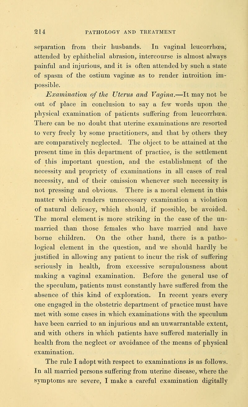 separation from their husbands. In vaginal leucorrhoea, attended by ephithelial abrasion, intercourse is almost always painful and injurious, and it is often attended by such a state of spasm of the ostium vagina? as to render introition im- possible. Examination of the Uterus and Vagina.—It may not be out of place in conclusion to say a few words upon the physical examination of patients suffering from leucorrhoea. There can be no doubt that uterine examinations are resorted to very freely by some practitioners, and that by others they are comparatively neglected. The object to be attained at the present time in this department of practice, is the settlement of this important question, and the establishment of the necessity and propriety of examinations in all cases of real necessity, and of their omission whenever such necessity is not pressing and obvious. There is a moral element in this matter which renders unnecessary examination a violation of natural delicacy, which should, if possible, be avoided. The moral element is more striking in the case of the un- married than those females who have married and have borne children. On the other hand, there is a patho- logical element in the question, and we should hardly be justified in allowing any patient to incur the risk of suffering seriously in health, from excessive scrupulousness about making a vaginal examination. Before the general use of the speculum, patients must constantly have suffered from the absence of this kind of exploration. In recent years every one engaged in the obstetric department of practice must have met with some cases in which examinations with the speculum have been carried to an injurious and an unwarrantable extent, and with others in which patients have suffered materially in health from the neglect or avoidance of the means of physical examination. The rule I adopt with respect to examinations is as follows. In all married persons suffering from uterine disease, where the symptoms are severe, I make a careful examination digitally