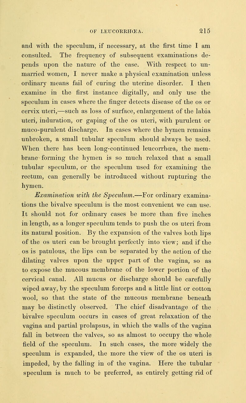and with the speculum, if necessary, at the first time I am consulted. The frequency of subsequent examinations de- pends upon the nature of the case. With respect to un- married women, I never make a physical examination unless ordinary means fail of curing the uterine disorder. I then examine in the first instance digitally, and only use the speculum in cases where the finger detects disease of the os or cervix uteri,—such as loss of surface, enlargement of the labia uteri, induration, or gaping of the os uteri, with purulent or muco-purulent discharge. In cases where the hymen remains unbroken, a small tubular speculum should always be used. When there has been long-continued leucorrhcea, the mem- brane forming the hymen is so much relaxed that a small tubular speculum, or the speculum used for examining the rectum, can generally be introduced without rupturing the hymen. Examination with the Speculum.—For ordinary examina- tions the bivalve speculum is the most convenient we can use. It should not for ordinary cases be more than five inches in length, as a longer speculum tends to push the os uteri from its natural position. By the expansion of the valves both lips of the os uteri can be brought perfectly into view; and if the os is patulous, the lips can be separated by the action of the dilating valves upon the upper part of the vagina, so as to expose the mucous membrane of the lower portion of the cervical canal. All mucus or discharge should be carefully wiped away, by the speculum forceps and a little lint or cotton wool, so that the state of the mucous membrane beneath may be distinctly observed. The chief disadvantage of the bivalve speculum occurs in cases of great relaxation of the vagina and partial prolapsus, in which the walls of the vagina fall in between the valves, so as almost to occupy the whole field of the speculum. In such cases, the more widely the speculum is expanded, the more the view of the os uteri is impeded, by the falling in of the vagina. Here the tubular speculum is much to be preferred, as entirely getting rid of