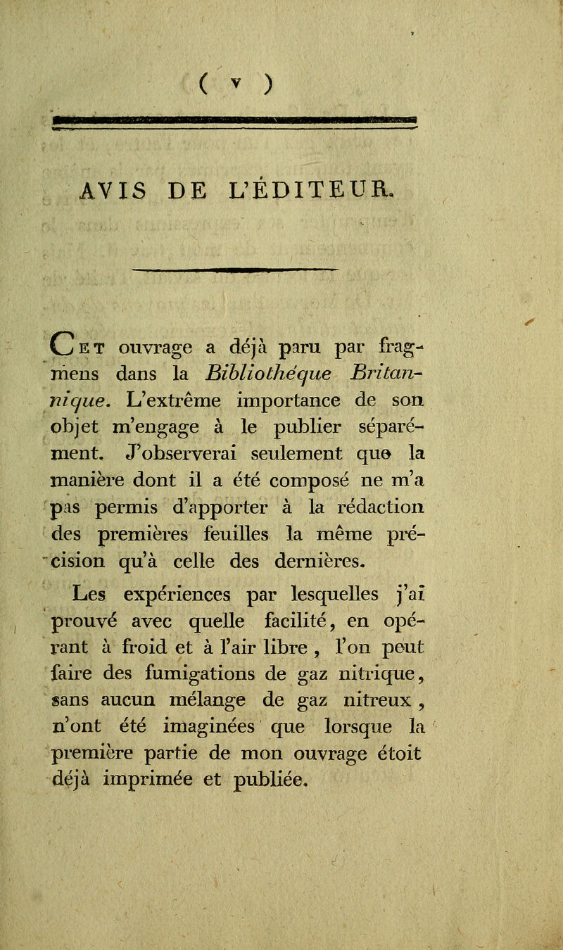 AVIS DE L'EDITEUR. Cet ouvrage a déjà paru par frag- mens dans la Bibliothèque Britan- nique. L'extrême importance de son objet m'engage à le publier séparé- ment. J'observerai seulement que la manière dont il a été composé ne m'a pas permis d'apporter à la rédaction des premières feuilles la même pré- cision qu'à celle des dernières. Les expériences par lesquelles j'ai prouvé avec quelle facilité, en opé- rant à froid et à l'air libre , l'on peut faire des fumigations de gaz nitrique, sans aucun mélange de gaz nitreux , n'ont été imaginées que lorsque la première partie de mon ouvrage étoit déjà imprimée et publiée.