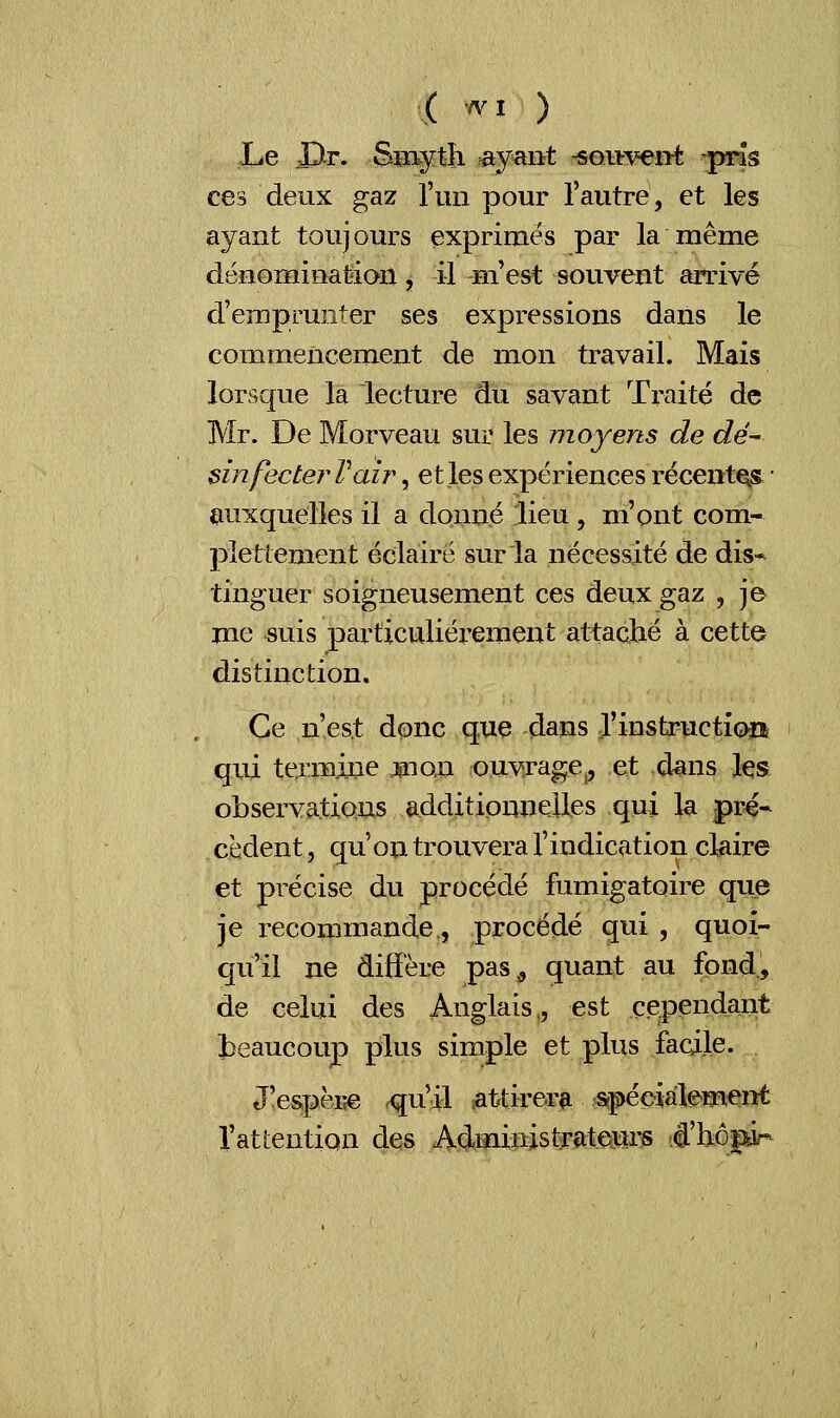 Le JDtr. Smyt!i ayant souvent ^pris ces deux gaz l'un pour l'autre, et les ayant toujours exprimés par la même dénomination j il m'est souvent arrivé d'emprunter ses expressions dans le commencement de mon travail. Mais lorsque la lecture du savant Traité de Mr. De Morveau sur les moyens de dé- sinfecte?* Pair , et les expériences récentes ■ auxquelles il a donné lieu , m'ont com- pîettement éclairé sur la nécessité de dis* tinguer soigneusement ces deux gaz , je me suis particulièrement attaché à cette distinction. Ce n'est donc que dans l'instruction qui termine .mon ouvrage,, et dans les observations additionnelles qui la pré* cèdent, qu'on trouvera l'indication claire et précise du procédé fumigatoire que je recommande., procédé qui , quoi- qu'il ne diffère pas<, quant au fond, de celui des Anglais,, est cependant beaucoup plus simple et plus facile. J!espèr«e <qu il attirera spécialement l'attention des Administrateurs d'bôpi^
